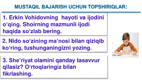 1. Erkin Vohidovning hayoti va ijodini
o‘qing. Shoirning mazmunli ijodi
haqida so‘zlab bering.
2. Nido so‘zining ma’nosi bilan qiziqib
ko‘ring, tushunganingizni yozing. 
3. She’riyat olamini qanday tasavvur
qilasiz? O‘rtoqlaringiz bilan
fikrlashing.
MUSTAQIL BAJARISH UCHUN TOPSHIRIQLAR:
