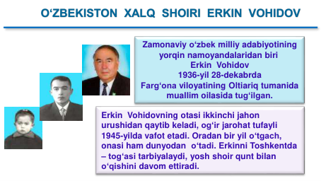 Zamonaviy oʻzbek milliy adabiyotining
yorqin namoyandalaridan biri
Erkin Vohidov
1936-yil 28-dekabrda 
Farg‘ona viloyatining Oltiariq tumanida
muallim oilasida tug‘ilgan.
O‘ZBEKISTON  XALQ  SHOIRI  ERKIN  VOHIDOV
Erkin Vohidovning otasi ikkinchi jahon
urushidan qaytib keladi, og‘ir jarohat tufayli
1945-yilda vafot etadi. Oradan bir yil o‘tgach, 
onasi ham dunyodan o‘tadi. Erkinni Toshkentda
– tog‘asi tarbiyalaydi, yosh shoir qunt bilan
o‘qishini davom ettiradi. 
