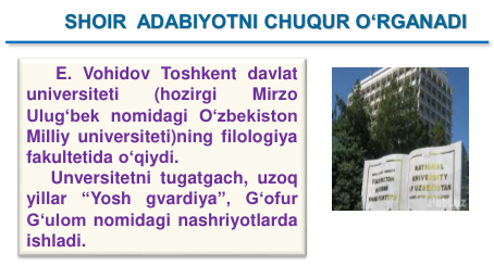 E. Vohidov Toshkent davlat
universiteti
(hozirgi
Mirzo
Ulug‘bek nomidagi O‘zbekiston
Milliy universiteti)ning filologiya
fakultetida o‘qiydi.
Unversitetni tugatgach, uzoq
yillar
“Yosh
gvardiya”,
Gʻofur
Gʻulom nomidagi nashriyotlarda
ishladi.
SHOIR  ADABIYOTNI CHUQUR O‘RGANADI
