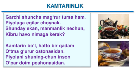 KAMTARINLIK
Garchi shuncha mag‘rur tursa ham,
Piyolaga egilar choynak.
Shunday ekan, manmanlik nechun, 
Kibru havo nimaga kerak?
Kamtarin bo‘l, hatto bir qadam
O‘tma g‘urur ostonasidan.
Piyolani shuning-chun inson
O‘par doim peshonasidan.
KAMTARINLIK
