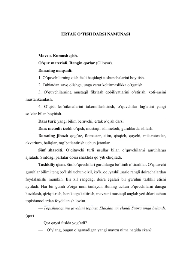  
 
 
 
ERTAK O‘TISH DARSI NAMUNASI 
 
 
Mavzu. Kumush qish. 
O’quv materiali. Rangin qorlar (Olloyor). 
Darsning maqsadi: 
1. O’quvchilarning qish fasli haqidagi tushunchalarini boyitish. 
2. Tabiatdan zavq olishga, unga zarar keltirmaslikka o’rgatish. 
3. O’quvchilarning mustaqil fikrlash qobiliyatlarini o’stirish, xoti-rasini 
mustahkamlash. 
4. O’qish ko’nikmalarini takomillashtirish, o’quvchilar lug’atini yangi 
so’zlar bilan boyitish. 
Dars turi: yangi bilim beruvchi, ertak o’qish darsi. 
Dars metodi: izohli o’qish, mustaqil ish metodi, guruhlarda ishlash. 
Darsning jihozi: qog’oz, flomaster, elim, qisqich, qaychi, mik-rotestlar, 
akvariurh, baliqlar, rag’batlantirish uchun jetonlar. 
Sinf sharoiti. O’qituvchi turli usullar bilan o’quvchilarni guruhlarga 
ajratadi. Sinfdagi partalar doira shaklida qo’yib chiqiladi. 
Tashkiliy qism. Sinf o’quvchilari guruhlarga bo’linib o’tiradilar. O’qituvchi 
guruhlar bilimi teng bo’lishi uchun qizil, ko’k, oq, yashil, sariq rangli doirachalardan 
foydalanishi mumkin. Bir xil rangdagi doira egalari bir guruhni tashkil etishi 
aytiladi. Har bir gumh o’ziga nom tanlaydi. Buning uchun o’quvchilarni darsga 
hozirlash, qiziqti-rish, harakatga keltirish, mavzuni mustaqil anglab yetishlari uchun 
topishmoqlardan foydalanish lozim. 
— Topishmoqning javobini toping: Elakdan un elandi Supra unga belandi. 
(qor) 
— Qor qaysi faslda yog’adi? 
— O’ylang, bugun o’rganadigan yangi mavzu nima haqida ekan? 
