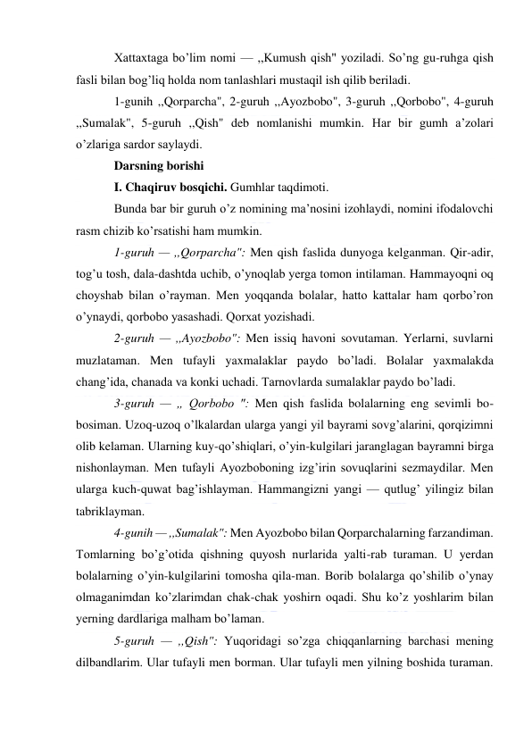  
 
Xattaxtaga bo’lim nomi — ,,Kumush qish" yoziladi. So’ng gu-ruhga qish 
fasli bilan bog’liq holda nom tanlashlari mustaqil ish qilib beriladi. 
1-gunih ,,Qorparcha", 2-guruh ,,Ayozbobo", 3-guruh ,,Qorbobo", 4-guruh 
,,Sumalak", 5-guruh ,,Qish" deb nomlanishi mumkin. Har bir gumh a’zolari 
o’zlariga sardor saylaydi. 
Darsning borishi 
I. Chaqiruv bosqichi. Gumhlar taqdimoti. 
Bunda bar bir guruh o’z nomining ma’nosini izohlaydi, nomini ifodalovchi 
rasm chizib ko’rsatishi ham mumkin. 
1-guruh — ,,Qorparcha": Men qish faslida dunyoga kelganman. Qir-adir, 
tog’u tosh, dala-dashtda uchib, o’ynoqlab yerga tomon intilaman. Hammayoqni oq 
choyshab bilan o’rayman. Men yoqqanda bolalar, hatto kattalar ham qorbo’ron 
o’ynaydi, qorbobo yasashadi. Qorxat yozishadi. 
2-guruh — ,,Ayozbobo": Men issiq havoni sovutaman. Yerlarni, suvlarni 
muzlataman. Men tufayli yaxmalaklar paydo bo’ladi. Bolalar yaxmalakda 
chang’ida, chanada va konki uchadi. Tarnovlarda sumalaklar paydo bo’ladi. 
3-guruh — „ Qorbobo ": Men qish faslida bolalarning eng sevimli bo-
bosiman. Uzoq-uzoq o’lkalardan ularga yangi yil bayrami sovg’alarini, qorqizimni 
olib kelaman. Ularning kuy-qo’shiqlari, o’yin-kulgilari jaranglagan bayramni birga 
nishonlayman. Men tufayli Ayozboboning izg’irin sovuqlarini sezmaydilar. Men 
ularga kuch-quwat bag’ishlayman. Hammangizni yangi — qutlug’ yilingiz bilan 
tabriklayman. 
4-gunih — ,,Sumalak": Men Ayozbobo bilan Qorparchalarning farzandiman. 
Tomlarning bo’g’otida qishning quyosh nurlarida yalti-rab turaman. U yerdan 
bolalarning o’yin-kulgilarini tomosha qila-man. Borib bolalarga qo’shilib o’ynay 
olmaganimdan ko’zlarimdan chak-chak yoshirn oqadi. Shu ko’z yoshlarim bilan 
yerning dardlariga malham bo’laman. 
5-guruh — ,,Qish": Yuqoridagi so’zga chiqqanlarning barchasi mening 
dilbandlarim. Ular tufayli men borman. Ular tufayli men yilning boshida turaman. 
