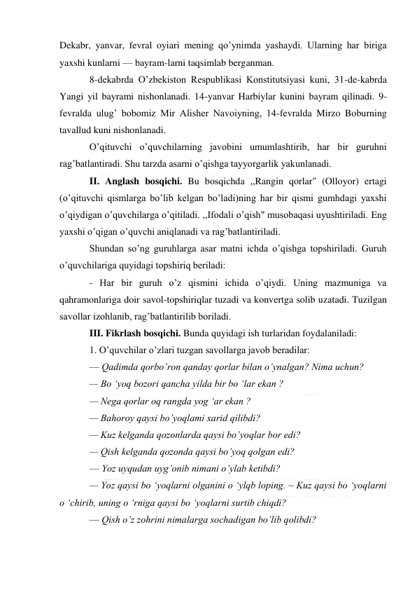  
 
Dekabr, yanvar, fevral oyiari mening qo’ynimda yashaydi. Ularning har biriga 
yaxshi kunlarni — bayram-larni taqsimlab berganman. 
8-dekabrda O’zbekiston Respublikasi Konstitutsiyasi kuni, 31-de-kabrda 
Yangi yil bayrami nishonlanadi. 14-yanvar Harbiylar kunini bayram qilinadi. 9-
fevralda ulug’ bobomiz Mir Alisher Navoiyning, 14-fevralda Mirzo Boburning 
tavallud kuni nishonlanadi. 
O’qituvchi o’quvchilarning javobini umumlashtirib, har bir guruhni 
rag’batlantiradi. Shu tarzda asarni o’qishga tayyorgarlik yakunlanadi. 
II. Anglash bosqichi. Bu bosqichda ,,Rangin qorlar" (Olloyor) ertagi 
(o’qituvchi qismlarga bo’lib kelgan bo’ladi)ning har bir qismi gumhdagi yaxshi 
o’qiydigan o’quvchilarga o’qitiladi. ,,Ifodali o’qish" musobaqasi uyushtiriladi. Eng 
yaxshi o’qigan o’quvchi aniqlanadi va rag’batlantiriladi. 
Shundan so’ng guruhlarga asar matni ichda o’qishga topshiriladi. Guruh 
o’quvchilariga quyidagi topshiriq beriladi: 
- Har bir guruh o’z qismini ichida o’qiydi. Uning mazmuniga va 
qahramonlariga doir savol-topshiriqlar tuzadi va konvertga solib uzatadi. Tuzilgan 
savollar izohlanib, rag’batlantirilib boriladi. 
III. Fikrlash bosqichi. Bunda quyidagi ish turlaridan foydalaniladi: 
1. O’quvchilar o’zlari tuzgan savollarga javob beradilar: 
— Qadimda qorbo’ron qanday qorlar bilan o’ynalgan? Nima uchun? 
— Bo ‘yoq bozori qancha yilda bir bo ‘lar ekan ? 
— Nega qorlar oq rangda yog ‘ar ekan ? 
— Bahoroy qaysi bo’yoqlami xarid qilibdi? 
— Kuz kelganda qozonlarda qaysi bo’yoqlar bor edi? 
— Qish kelganda qozonda qaysi bo’yoq qolgan edi? 
— Yoz uyqudan uyg’onib nimani o’ylab ketibdi? 
— Yoz qaysi bo ‘yoqlarni olganini o ‘ylqb loping. ~ Kuz qaysi bo ‘yoqlarni 
o ‘chirib, uning o ‘rniga qaysi bo ‘yoqlarni surtib chiqdi? 
— Qish o’z zohrini nimalarga sochadigan bo’lib qolibdi? 
