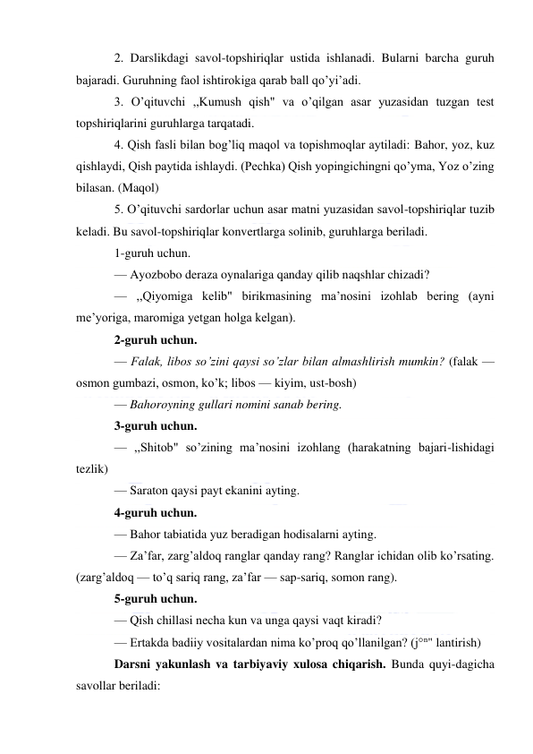  
 
2. Darslikdagi savol-topshiriqlar ustida ishlanadi. Bularni barcha guruh 
bajaradi. Guruhning faol ishtirokiga qarab ball qo’yi’adi. 
3. O’qituvchi ,,Kumush qish" va o’qilgan asar yuzasidan tuzgan test 
topshiriqlarini guruhlarga tarqatadi. 
4. Qish fasli bilan bog’liq maqol va topishmoqlar aytiladi: Bahor, yoz, kuz 
qishlaydi, Qish paytida ishlaydi. (Pechka) Qish yopingichingni qo’yma, Yoz o’zing 
bilasan. (Maqol) 
5. O’qituvchi sardorlar uchun asar matni yuzasidan savol-topshiriqlar tuzib 
keladi. Bu savol-topshiriqlar konvertlarga solinib, guruhlarga beriladi. 
1-guruh uchun. 
— Ayozbobo deraza oynalariga qanday qilib naqshlar chizadi? 
— ,,Qiyomiga kelib" birikmasining ma’nosini izohlab bering (ayni 
me’yoriga, maromiga yetgan holga kelgan). 
2-guruh uchun. 
— Falak, libos so’zini qaysi so’zlar bilan almashlirish mumkin? (falak — 
osmon gumbazi, osmon, ko’k; libos — kiyim, ust-bosh) 
— Bahoroyning gullari nomini sanab bering. 
3-guruh uchun. 
— ,,Shitob" so’zining ma’nosini izohlang (harakatning bajari-lishidagi 
tezlik) 
— Saraton qaysi payt ekanini ayting. 
4-guruh uchun. 
— Bahor tabiatida yuz beradigan hodisalarni ayting. 
— Za’far, zarg’aldoq ranglar qanday rang? Ranglar ichidan olib ko’rsating. 
(zarg’aldoq — to’q sariq rang, za’far — sap-sariq, somon rang). 
5-guruh uchun. 
— Qish chillasi necha kun va unga qaysi vaqt kiradi? 
— Ertakda badiiy vositalardan nima ko’proq qo’llanilgan? (j°n" lantirish) 
Darsni yakunlash va tarbiyaviy xulosa chiqarish. Bunda quyi-dagicha 
savollar beriladi: 
