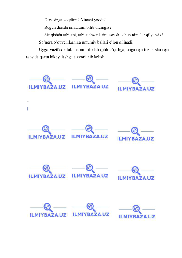  
 
— Dars sizga yoqdimi? Nimasi yoqdi? 
— Bugun darsda nimalarni bilib oldingiz? 
— Siz qishda tabiatni, tabiat ehsonlarini asrash uchun nimalar qilyapsiz? 
So’ngra o’quvchilarning umumiy ballari e’lon qilinadi. 
Uyga vazifa: ertak matnini ifodali qilib o’qishga, unga reja tuzib, shu reja 
asosida qayta hikoyalashga tayyorlanib kelish. 
 
