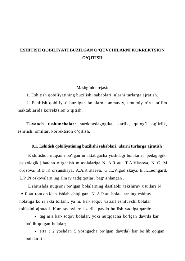 ESHITISH QOBILIYATI BUZILGAN O‘QUVCHILARNI KORREKTSION
O‘QITISH
Mashg’ulot rejasi:
1. Eshitish qobiliyatining buzilishi sabablari, ularni turlarga ajratish. 
2. Eshitish qobiliyati buzilgan bolalarni ommaviy, umumiy o’rta ta’lim
maktablarida korrektsion o’qitish.
Tayanch  tushunchalar: surdopedagogika,  karlik,  qulog’i  og’irlik,
eshitish, omillar, korrektsion o’qitish. 
8.1. Eshitish qobiliyatining buzilishi sabablari, ularni turlarga ajratish
E shitishda nuqsoni bo‘lgan m aktabgacha yoshdagi bolalarn i pedagogik-
psixologik jihatdan o‘rganish m asalalariga N .A.R au, T.A.Vlasova, N .G .M
orozova, B.D .K orsunskaya, A.A.K ataeva, G .L.Vigod skaya, E .I.Leongard,
L.P .N oskovalarn ing ilm iy tadqiqotlari bag‘ishlangan .
E shitishda nuqsoni bo‘lgan bolalarning dastlabki tekshiruv usullari N
.A.R au tom on idan ishlab chiqilgan. N .A.R au bola- larn ing eshituv 
holatiga ko‘ra ikki toifani, ya’ni, kar- soqov va zaif eshituvchi bolalar 
toifasini ajratadi. K ar- soqovlarn i karlik paydo bo‘lish vaqtiga qarab:
● tug‘m a kar- soqov bolalar, yoki nutqqacha bo‘lgan davrda kar 
bo‘lib qolgan bolalar;
● erta  (  2 yoshdan  5 yoshgacha bo‘lgan  davrda)  kar bo‘lib qolgan 
bolalarni ;
