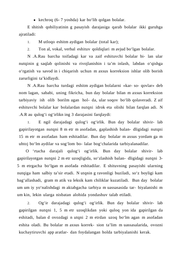 ● kechroq (6- 7 yoshda) kar bo‘lib qolgan bolalar.
E shitish qobiliyatinin g pasayish darajasiga qarab bolalar ikki guruhga
ajratiladi:
1.
M utloqo eshitm aydigan bolalar (total kar);
2.
Ton al, vokal, verbal eshituv qoldiqlari m avjud bo‘lgan bolalar.
N .A.Rau barcha toifadagi kar va zaif eshituvchi bolalar bi- lan ular
nutqinin g saqlab qolinishi va rivojlanishin i ta’m inlash, labdan o‘qishga
o‘rgatish va savod in i chiqarish uchun m axsus korreksion ishlar olib borish
zarurligini ta’kidlaydi.
N .A.Rau barcha turdagi eshitm aydigan bolalarni «kar- so- qovlar» deb
nom lagan, sababi, uning fikricha, bun day bolalar bilan m axsus korreksion
tarbiyaviy  ish  olib  borilm agan  hol- da, ular soqov bo‘lib qolaveradi. Z aif
eshituvchi bolalar kar bolalardan nutqni idrok eta olishi bilan farqlan adi. N
.A.R au qulog‘i og‘irlikn ing 3 darajasini farqlaydi:
1.
E ngil darajadagi qulog‘i og‘irlik. Bun day bolalar shivir- lab
gapirilayotgan nutqni 8 m etr m asofadan, gaplashish balan- dligidagi nutqni
15 m etr m asofadan ham eshitadilar. Bun day bolalar m axsus yordam ga m
uhtoj bo‘lm aydilar va sog‘lom bo- lalar bog‘chalarida tarbiyalanadilar.
O ‘rtacha darajali qulog‘i og‘irlik. Bun day bolalar shivir- lab
gapirilayotgan nutqni 2 m etr uzoqligida, so‘zlashish balan- dligidagi nutqni 3-
5 m etrgacha bo‘lgan  m asofada eshitadilar. E shituvning pasayishi ularning
nutqiga ham salbiy ta’sir etadi. N utqnin g ravonligi buziladi, so‘z boyligi kam
bag‘allashadi, gram m atik va leksik kam chiliklar kuzatiladi.  Bun day  bolalar
um um iy yo‘nalishdagi m aktabgacha tarbiya m uassasasida tar- biyalanishi m
um kin, lekin ularga nisbatan alohida yondashuv talab etiladi. 
2.
Og‘ir darajadagi qulog‘i og‘irlik. Bun day bolalar shivir- lab
gapirilgan nutqni 1, 5 m etr uzoqlikdan yoki quloq yon ida gapirilgan da
eshitadi, balan d ovozdagi n utqni 2 m etrdan uzoq bo‘lm agan m asofadan
eshita oladi. Bu bolalar m axsus korrek- sion ta’lim m uassasalarida, ovozni
kuchaytiruvchi app aratlar- dan foydalangan holda tarbiyalanishi kerak.
