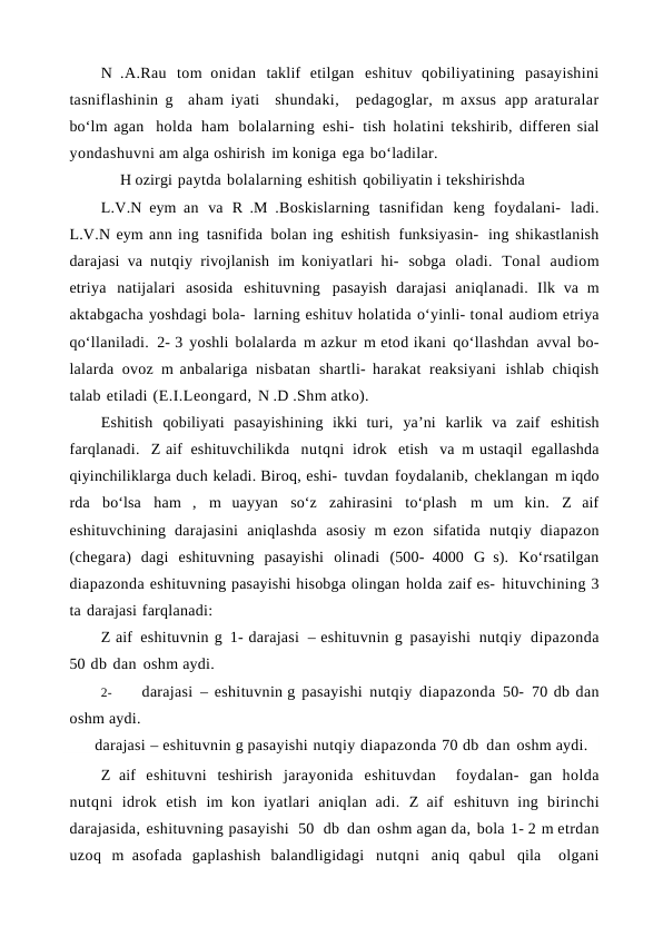 N .A.Rau tom onidan taklif etilgan eshituv qobiliyatining pasayishini
tasniflashinin g   aham iyati  shundaki,  pedagoglar, m axsus app araturalar
bo‘lm agan  holda ham bolalarning eshi- tish holatini tekshirib, differen sial
yondashuvni am alga oshirish im koniga ega bo‘ladilar.
H ozirgi paytda bolalarning eshitish qobiliyatin i tekshirishda
L.V.N eym an va R .M .Boskislarning tasnifidan keng foydalani- ladi.
L.V.N eym ann ing tasnifida bolan ing eshitish funksiyasin- ing shikastlanish
darajasi va nutqiy rivojlanish im koniyatlari hi- sobga oladi. Tonal audiom
etriya natijalari asosida eshituvning pasayish darajasi aniqlanadi. Ilk va m
aktabgacha yoshdagi bola- larning eshituv holatida o‘yinli- tonal audiom etriya
qo‘llaniladi. 2- 3 yoshli bolalarda m azkur m etod ikani qo‘llashdan avval bo-
lalarda ovoz m anbalariga nisbatan shartli- harakat reaksiyani ishlab chiqish
talab etiladi (E.I.Leongard, N .D .Shm atko).
Eshitish qobiliyati pasayishining ikki turi, ya’ni karlik va zaif eshitish
farqlanadi.  Z aif eshituvchilikda  nutqni idrok  etish  va m ustaqil egallashda
qiyinchiliklarga duch keladi. Biroq, eshi- tuvdan foydalanib, cheklangan m iqdo
rda bo‘lsa ham , m uayyan so‘z zahirasini to‘plash m um kin. Z aif
eshituvchining darajasini aniqlashda asosiy m ezon sifatida nutqiy diapazon
(chegara) dagi eshituvning pasayishi olinadi (500- 4000 G s). Ko‘rsatilgan
diapazonda eshituvning pasayishi hisobga olingan holda zaif es- hituvchining 3
ta darajasi farqlanadi:
Z aif eshituvnin g 1- darajasi – eshituvnin g pasayishi nutqiy dipazonda
50 db dan oshm aydi.
2-
darajasi – eshituvnin g pasayishi nutqiy diapazonda 50- 70 db dan
oshm aydi.
darajasi – eshituvnin g pasayishi nutqiy diapazonda 70 db dan oshm aydi. 
Z aif eshituvni teshirish jarayonida eshituvdan  foydalan- gan holda
nutqni idrok etish im kon iyatlari aniqlan adi. Z aif eshituvn ing birinchi
darajasida, eshituvning pasayishi  50  db dan oshm agan da, bola 1- 2 m etrdan
uzoq m asofada gaplashish balandligidagi nutqni aniq qabul qila  olgani
