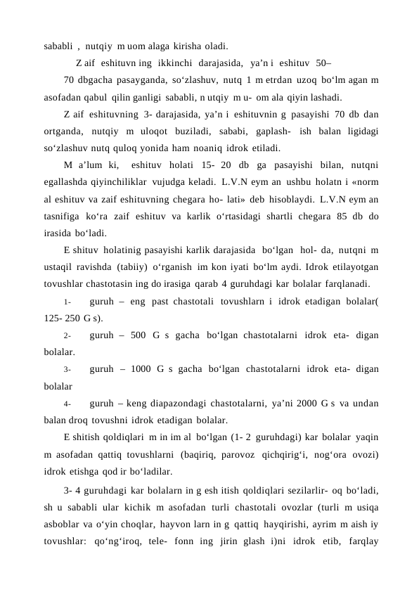 sababli ,  nutqiy m uom alaga kirisha oladi.
Z aif  eshituvn ing  ikkinchi  darajasida,  ya’n i  eshituv  50–
70 dbgacha pasayganda, so‘zlashuv, nutq 1 m etrdan uzoq bo‘lm agan m
asofadan qabul qilin ganligi sababli, n utqiy m u- om ala qiyin lashadi.
Z aif eshituvning 3- darajasida, ya’n i eshituvnin g pasayishi 70 db dan
ortganda, nutqiy m uloqot buziladi, sababi, gaplash- ish balan ligidagi
so‘zlashuv nutq quloq yonida ham noaniq idrok etiladi.
M a’lum ki,  eshituv holati 15- 20 db ga pasayishi bilan, nutqni
egallashda qiyinchiliklar vujudga keladi. L.V.N eym an ushbu holatn i «norm
al eshituv va zaif eshituvning chegara ho- lati» deb hisoblaydi. L.V.N eym an
tasnifiga ko‘ra zaif eshituv va karlik o‘rtasidagi shartli chegara 85 db do
irasida bo‘ladi.
E shituv holatinig pasayishi karlik darajasida  bo‘lgan  hol- da, nutqni m
ustaqil ravishda (tabiiy) o‘rganish im kon iyati bo‘lm aydi. Idrok etilayotgan
tovushlar chastotasin ing do irasiga qarab 4 guruhdagi kar bolalar farqlanadi.
1-
guruh – eng past  chastotali tovushlarn i idrok etadigan bolalar(
125- 250 G s).
2-
guruh – 500 G s gacha bo‘lgan chastotalarni idrok eta- digan
bolalar.
3-
guruh – 1000 G s gacha bo‘lgan chastotalarni idrok eta- digan
bolalar
4-
guruh – keng diapazondagi chastotalarni, ya’ni 2000 G s va undan
balan droq tovushni idrok etadigan bolalar.
E shitish qoldiqlari m in im al bo‘lgan (1- 2 guruhdagi) kar bolalar yaqin
m asofadan qattiq tovushlarni (baqiriq, parovoz qichqirig‘i, nog‘ora ovozi)
idrok etishga qod ir bo‘ladilar.
3- 4 guruhdagi kar bolalarn in g esh itish qoldiqlari sezilarlir- oq bo‘ladi,
sh u sababli ular kichik m asofadan turli chastotali  ovozlar (turli m usiqa
asboblar va o‘yin choqlar, hayvon larn in g qattiq hayqirishi, ayrim m aish iy
tovushlar: qo‘ng‘iroq,  tele- fonn ing jirin glash i)ni idrok etib, farqlay
