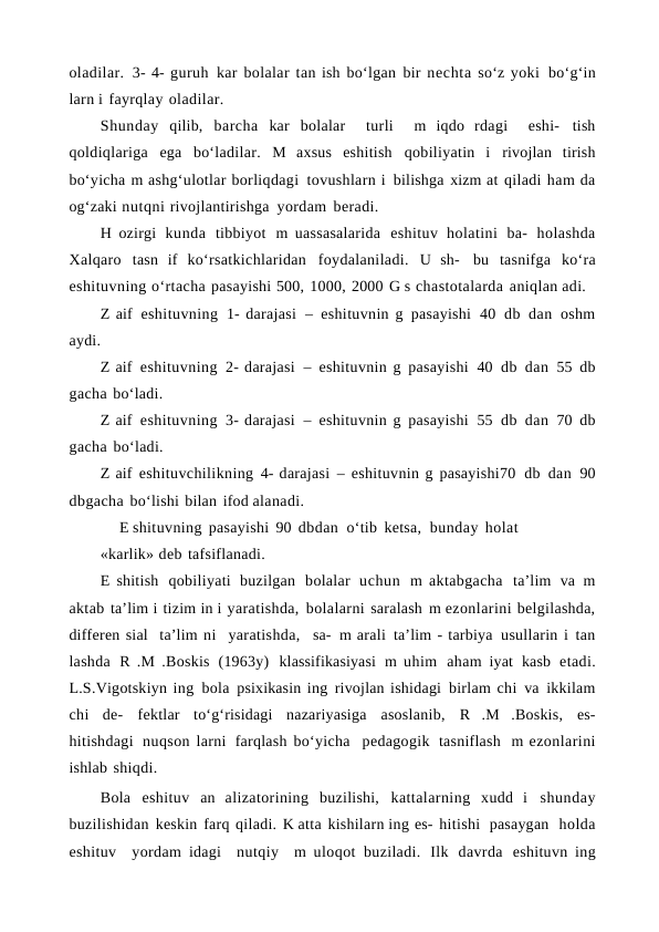 oladilar. 3- 4- guruh kar bolalar tan ish bo‘lgan bir nechta so‘z yoki bo‘g‘in
larn i fayrqlay oladilar.
Shunday qilib, barcha kar bolalar  turli  m iqdo rdagi  eshi- tish
qoldiqlariga ega bo‘ladilar. M axsus eshitish qobiliyatin i rivojlan tirish
bo‘yicha m ashg‘ulotlar borliqdagi tovushlarn i bilishga xizm at qiladi ham da
og‘zaki nutqni rivojlantirishga yordam beradi.
H ozirgi kunda tibbiyot m uassasalarida eshituv holatini ba- holashda
Xalqaro tasn if ko‘rsatkichlaridan foydalaniladi. U sh- bu tasnifga ko‘ra
eshituvning o‘rtacha pasayishi 500, 1000, 2000 G s chastotalarda aniqlan adi.
Z aif eshituvning 1- darajasi – eshituvnin g pasayishi 40 db dan oshm
aydi.
Z aif eshituvning 2- darajasi – eshituvnin g pasayishi 40 db dan 55 db
gacha bo‘ladi.
Z aif eshituvning 3- darajasi – eshituvnin g pasayishi 55 db dan 70 db
gacha bo‘ladi.
Z aif eshituvchilikning 4- darajasi – eshituvnin g pasayishi70 db dan 90
dbgacha bo‘lishi bilan ifod alanadi.
E shituvning pasayishi 90 dbdan  o‘tib ketsa,  bunday holat
«karlik» deb tafsiflanadi.
E shitish qobiliyati buzilgan bolalar uchun m aktabgacha ta’lim va m
aktab ta’lim i tizim in i yaratishda, bolalarni saralash m ezonlarini belgilashda,
differen sial  ta’lim ni  yaratishda,  sa- m arali ta’lim - tarbiya usullarin i tan
lashda R .M .Boskis (1963y) klassifikasiyasi m uhim aham iyat kasb etadi.
L.S.Vigotskiyn ing bola psixikasin ing rivojlan ishidagi birlam chi va ikkilam
chi de- fektlar to‘g‘risidagi nazariyasiga asoslanib, R .M .Boskis, es-
hitishdagi nuqson larni farqlash bo‘yicha  pedagogik tasniflash m ezonlarini
ishlab shiqdi.
Bola eshituv an alizatorining buzilishi, kattalarning xudd i shunday
buzilishidan keskin farq qiladi. K atta kishilarn ing es- hitishi  pasaygan  holda
eshituv  yordam idagi  nutqiy  m uloqot  buziladi. Ilk davrda eshituvn ing
