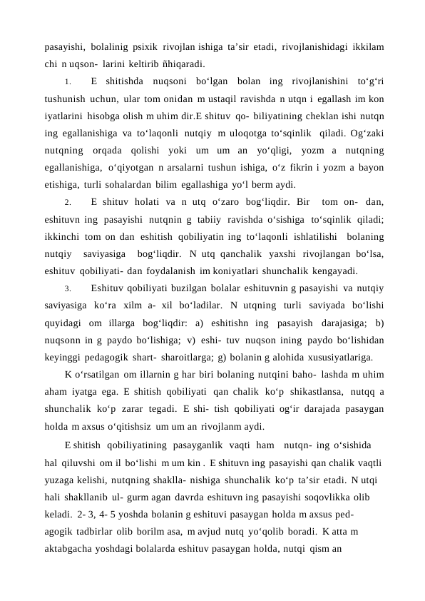 pasayishi, bolalinig psixik rivojlan ishiga ta’sir etadi, rivojlanishidagi ikkilam
chi n uqson- larini keltirib ñhiqaradi.
1.
E shitishda nuqsoni  bo‘lgan bolan ing rivojlanishini to‘g‘ri
tushunish uchun, ular tom onidan m ustaqil ravishda n utqn i egallash im kon
iyatlarini hisobga olish m uhim dir.E shituv qo- biliyatining cheklan ishi nutqn
ing egallanishiga va to‘laqonli nutqiy m uloqotga to‘sqinlik  qiladi. Og‘zaki
nutqning orqada qolishi yoki um um an yo‘qligi, yozm a nutqning
egallanishiga, o‘qiyotgan n arsalarni tushun ishiga, o‘z fikrin i yozm a bayon
etishiga, turli sohalardan bilim egallashiga yo‘l berm aydi.
2.
E shituv holati va n utq o‘zaro bog‘liqdir. Bir  tom on- dan,
eshituvn ing pasayishi nutqnin g tabiiy ravishda  o‘sishiga to‘sqinlik qiladi;
ikkinchi tom on dan eshitish qobiliyatin ing to‘laqonli ishlatilishi  bolaning
nutqiy  saviyasiga  bog‘liqdir. N utq qanchalik yaxshi rivojlangan bo‘lsa,
eshituv qobiliyati- dan foydalanish im koniyatlari shunchalik kengayadi.
3.
Eshituv qobiliyati buzilgan bolalar eshituvnin g pasayishi va nutqiy
saviyasiga ko‘ra xilm a- xil bo‘ladilar. N utqning turli saviyada bo‘lishi
quyidagi om illarga bog‘liqdir: a) eshitishn ing pasayish darajasiga; b)
nuqsonn in g paydo bo‘lishiga; v) eshi- tuv nuqson ining paydo bo‘lishidan
keyinggi pedagogik shart- sharoitlarga; g) bolanin g alohida xususiyatlariga.
K o‘rsatilgan om illarnin g har biri bolaning nutqini baho- lashda m uhim
aham iyatga ega. E shitish qobiliyati qan chalik ko‘p shikastlansa, nutqq a
shunchalik ko‘p zarar tegadi. E shi- tish qobiliyati og‘ir darajada pasaygan
holda m axsus o‘qitishsiz um um an rivojlanm aydi.
E shitish  qobiliyatining  pasayganlik  vaqti  ham   nutqn- ing o‘sishida 
hal qiluvshi om il bo‘lishi m um kin . E shituvn ing pasayishi qan chalik vaqtli
yuzaga kelishi, nutqning shaklla- nishiga shunchalik ko‘p ta’sir etadi. N utqi 
hali shakllanib ul- gurm agan davrda eshituvn ing pasayishi soqovlikka olib 
keladi. 2- 3, 4- 5 yoshda bolanin g eshituvi pasaygan holda m axsus ped- 
agogik tadbirlar olib borilm asa, m avjud nutq yo‘qolib boradi. K atta m 
aktabgacha yoshdagi bolalarda eshituv pasaygan holda, nutqi qism an  
