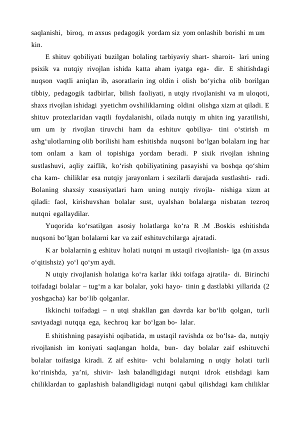 saqlanishi,  biroq,  m axsus pedagogik yordam siz yom onlashib borishi m um 
kin.
E shituv qobiliyati buzilgan bolaling tarbiyaviy shart- sharoit- lari uning
psixik va nutqiy rivojlan ishida katta aham iyatga ega- dir. E shitishdagi
nuqson vaqtli aniqlan ib, asoratlarin ing oldin i olish bo‘yicha olib borilgan
tibbiy, pedagogik tadbirlar, bilish faoliyati, n utqiy rivojlanishi va m uloqoti,
shaxs rivojlan ishidagi yyetichm ovshiliklarning oldini olishga xizm at qiladi. E
shituv protezlaridan vaqtli foydalanishi, oilada nutqiy m uhitn ing yaratilishi,
um um iy rivojlan tiruvchi ham da eshituv qobiliya- tini o‘stirish m
ashg‘ulotlarning olib borilishi ham eshitishda nuqsoni bo‘lgan bolalarn ing har
tom onlam a kam ol topishiga yordam beradi. P sixik rivojlan ishning
sustlashuvi, aqliy zaiflik, ko‘rish qobiliyatining pasayishi va boshqa qo‘shim
cha kam- chiliklar esa nutqiy jarayonlarn i sezilarli darajada sustlashti- radi.
Bolaning shaxsiy xususiyatlari ham uning nutqiy rivojla- nishiga xizm at
qiladi: faol, kirishuvshan bolalar sust, uyalshan bolalarga nisbatan tezroq
nutqni egallaydilar.
Yuqorida ko‘rsatilgan asosiy holatlarga ko‘ra R .M .Boskis eshitishda
nuqsoni bo‘lgan bolalarni kar va zaif eshituvchilarga ajratadi.
K ar bolalarnin g eshituv holati nutqni m ustaqil rivojlanish- iga (m axsus
o‘qitishsiz) yo‘l qo‘ym aydi.
N utqiy rivojlanish holatiga ko‘ra karlar ikki toifaga ajratila- di. Birinchi
toifadagi bolalar – tug‘m a kar bolalar, yoki hayo- tinin g dastlabki yillarida (2
yoshgacha) kar bo‘lib qolganlar.
Ikkinchi toifadagi – n utqi  shakllan gan davrda kar bo‘lib qolgan, turli
saviyadagi nutqqa ega, kechroq kar bo‘lgan bo- lalar.
E shitishning pasayishi oqibatida, m ustaqil ravishda oz bo‘lsa- da, nutqiy
rivojlanish im koniyati saqlangan holda, bun- day bolalar zaif eshituvchi
bolalar toifasiga kiradi. Z aif eshitu- vchi bolalarning n utqiy holati turli
ko‘rinishda, ya’ni, shivir- lash  balandligidagi nutqni idrok etishdagi kam
chiliklardan to gaplashish balandligidagi nutqni qabul qilishdagi kam chiliklar
