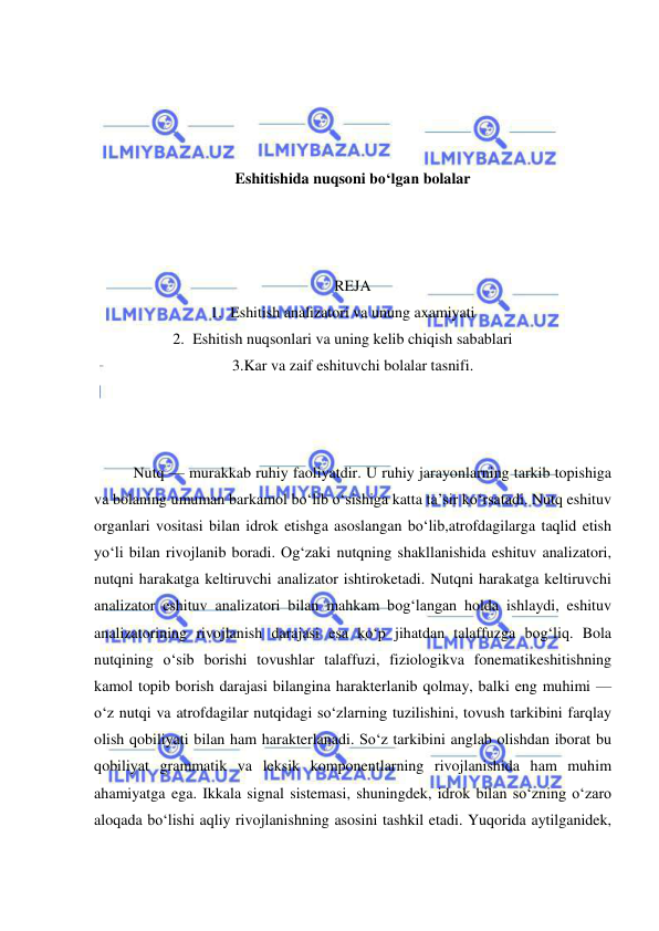  
 
 
 
 
 
Eshitishida nuqsoni bo‘lgan bolalar 
 
 
 
REJA 
1. Eshitish analizatori va unung axamiyati 
2. Eshitish nuqsonlari va uning kelib chiqish sabablari 
3.Kar va zaif eshituvchi bolalar tasnifi. 
 
 
 
Nutq — murakkab ruhiy faoliyatdir. U ruhiy jarayonlarning tarkib topishiga 
va bolaning umuman barkamol bo‘lib o‘sishiga katta ta’sir ko‘rsatadi. Nutq eshituv 
organlari vositasi bilan idrok etishga asoslangan bo‘lib,atrofdagilarga taqlid etish 
yo‘li bilan rivojlanib boradi. Og‘zaki nutqning shakllanishida eshituv analizatori, 
nutqni harakatga keltiruvchi analizator ishtiroketadi. Nutqni harakatga keltiruvchi 
analizator eshituv analizatori bilan mahkam bog‘langan holda ishlaydi, eshituv 
analizatorining rivojlanish darajasi esa ko‘p jihatdan talaffuzga bog‘liq. Bola 
nutqining o‘sib borishi tovushlar talaffuzi, fiziologikva fonematikeshitishning 
kamol topib borish darajasi bilangina harakterlanib qolmay, balki eng muhimi — 
o‘z nutqi va atrofdagilar nutqidagi so‘zlarning tuzilishini, tovush tarkibini farqlay 
olish qobiliyati bilan ham harakterlanadi. So‘z tarkibini anglab olishdan iborat bu 
qobiliyat grammatik va leksik komponentlarning rivojlanishida ham muhim 
ahamiyatga ega. Ikkala signal sistemasi, shuningdek, idrok bilan so‘zning o‘zaro 
aloqada bo‘lishi aqliy rivojlanishning asosini tashkil etadi. Yuqorida aytilganidek, 
