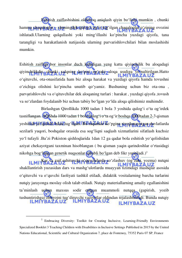  
 
Eshitish zaiflashishini oldinroq aniqlash qiyin bo‘lishi mumkin , chunki 
hamma chaqaloqlar – shuningdek qulog‘i og‘ir tug‘ilgan chaqaloqlar o‘zining ovozini 
ishlatadi.Ularning qulqullashi yoki ming‘illashi ko‘pincha yuzdagi qiyofa, tana 
tarangligi va harakatlanish natijasida ularning parvarishlovchilari bilan moslashishi 
mumkin. 
 
Eshitish zaifligi bor insonlar duch keladigan yeng katta qiyinchilik bu aloqadagi 
qiyinchilikdir, chunki xalqning ko‘pisi og‘zaki aloqa usuliga yo‘naltirilgan.Hatto 
o‘qituvchi, ota-onasifatida ham biz aloqa harakat va yuzdagi qiyofa hamda tovushni 
o‘zichiga olishini ko‘pincha unutib qo‘yamiz. Bushuning uchun biz ota-ona , 
parvarishlovchi va o‘qituvchilar dek aloqaning turlari : harakat , yuzdagi qiyofa ,tovush 
va so‘zlardan foydalanib biz uchun tabiiy bo‘lgan yo‘lda aloqa qilishimiz muhimdir.  
Birlashgan Qirollikda 1000 tadan 1 bola 3 yoshida qulog‘i o‘ta og‘irdek 
tasniflangan. AQShda 1000 tadan 1 bola qulog‘i o‘ta og‘ir boshqa 1000tadan 2-3 qisman 
yeshitish yo‘qolishi bilan tug‘ilgan. Bu raqamlar ko‘pgina rivojlanayotgan davlatlarda 
sezilarli yuqori, boshqalar orasida esa sog‘liqni saqlash xizmatlarini sifatlash kuchsiz 
yo‘l tufayli .Ba’zi Pokiston qishloqlarida 1dan 12 ga qadar bola eshitish yo‘qolishidan 
aziyat chekayotgani taxminan hisoblangan ( bu qisman yaqin qarindoshlar o‘rtasidagi 
nikohga bog‘langan genetik nuqsonlar sababli bo‘lgan deb fikr yuritiladi.)1 
Kar va zaif eshituvchi o‘quvchilarda so‘zlashuv (og‘zaki, yozma) nutqni 
shakllantirish yuzasidan dars va mashg‘ulotlarda muayyan tizimdagi mashqlar asosida 
o‘qituvchi va o‘quvchi faoliyati tashkil etiladi, didaktik vositalarning barcha turlarini 
nutqiy jarayonga moslay olish talab etiladi. Nutqiy materiallarning amaliy egallanishini  
ta’minlash uchun maxsus sodir etilgan muammoli nutqqa (gapirish, yozib 
tushuntirishga) ehtiyojni tug‘diruvchi vaziyatlar oldindan rejalashtiriladi. Bunda nutqiy 
                                                           
1  Embracing Diversity: Toolkit for Creating Inclusive, Learning-Friendly Environments 
Specialized Booklet 3 Teaching Children with Disabilities in Inclusive Settings Published in 2015 by the United 
Nations Educational, Scientific and Cultural Organization 7, place de Fontenoy, 75352 Paris 07 SP, France 
 
