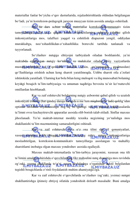  
 
materiallar fanlar bo‘yicha o‘quv dasturlarida, rejalashtirishlarda oldindan belgilangan 
bo‘ladi, ya’ni korreksion-pedagogik jarayon muayyan tizim asosida amalga oshiriladi. 
Har bir dars uchun nutqiy materiallar korreksion-kommunativ tizim 
tamoyillariga qat’iy rioya qilgan holda (o‘quvchilarning eshitish, talaffuz qilish 
imkoniyatilariga mos, talaffuzi yaqqol va eshitilish diapazoni yengil, oddiydan 
murakkabga, 
noo‘xshashlikdan-o‘xshashlikka 
boruvchi 
tartibda 
tanlanadi 
va 
tayyorlanadi. 
So‘zlashuv nutqiga ehtiyojni tarbiyalash oiladan boshlanishi, ya’ni 
maktabda egallangan nutqiy ko‘nikma va malakalar oilada tabiiy vaziyatlarda 
mustahkamlanishi va o‘quvchilar amalda (erkin, qo‘rqmasdan, uyalmasdan) 
qo‘llashlariga erishish uchun keng sharoit yaratilmoqda. Ushbu sharoit oila a’zolari 
ishtirokida yaratiladi. Ularning kar bola bilan keng muloqoti va iliq munosabati bolaning 
keyingi bosqich ta’lim-tarbiyasiga va umuman taqdiriga bevosita ta’sir ko‘rsatuvchi 
omillardan hisoblanadi.  
Kar va zaif eshituvchi bolalarning nutqiy axborotni qabul qilish va uzatish 
imkoniyati eshitish (har qanday daraja karlikda u ma’lum miqdorda bo‘ladi) qoldig‘idan 
optimal ravishda foydalanishga bog‘liq bo‘lganligi tufayli maxsus muassasalarda 
ta’limni ovoz kuchaytiruvchi apparatlar asosida olib borish talab etiladi. Sinflar maxsus 
jihozlanadi. Ya’ni maktab-internat moddiy texnika negizining yo‘nalishga mos 
shakllanishi ta’lim mazmunining samaradorligini oshiradi. 
Kar va zaif eshituvchi bola o‘z ona tilini shu til qonuniyatlari, 
xususiyatlaridan kelib chiqqan, mazkur bolaning ruhiy, nutqiy imkoniyatlariga 
moslashtirilgan, korreksion-kommunikativ tamoyillarga asoslangan va mahalliy 
sharoitlarni inobatga olgan maxsus yondoshuv asosida egallaydi. 
Maxsus maktab-internatlarda ta’lim-tarbiya jarayonini, xususan ona tili 
ta’limini amalga oshirishda o‘quvchilarning fikr mahsulini nutq sharoitiga mos ravishda 
og‘zaki, yozma shakllarda to‘g‘ri, ravon ifodalashga o‘rgatishda daktil belgilardan 
tegishli bosqichlarda o‘rinli foydalanish muhim ahamiyatga ega.  
Kar va zaif eshituvchi o‘quvchilarda so‘zlashuv (og‘zaki, yozma) nutqni 
shakllantirishga ijtimoiy ehtiyoj sifatida yondoshish dolzarb masaladir. Buni amalga 
