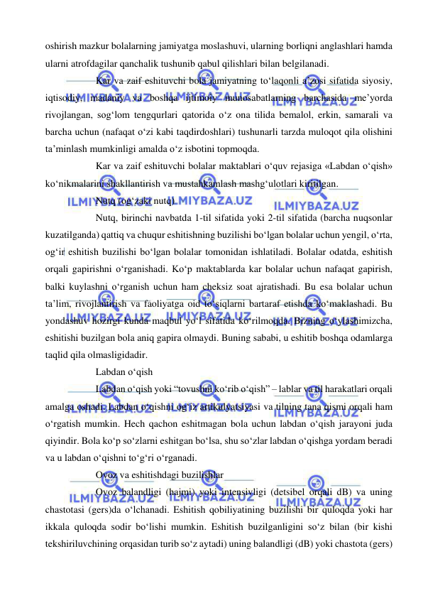  
 
oshirish mazkur bolalarning jamiyatga moslashuvi, ularning borliqni anglashlari hamda 
ularni atrofdagilar qanchalik tushunib qabul qilishlari bilan belgilanadi. 
Kar va zaif eshituvchi bola jamiyatning to‘laqonli a’zosi sifatida siyosiy, 
iqtisodiy, madaniy va boshqa ijtimoiy munosabatlarning barchasida me’yorda 
rivojlangan, sog‘lom tengqurlari qatorida o‘z ona tilida bemalol, erkin, samarali va 
barcha uchun (nafaqat o‘zi kabi taqdirdoshlari) tushunarli tarzda muloqot qila olishini 
ta’minlash mumkinligi amalda o‘z isbotini topmoqda. 
Kar va zaif eshituvchi bolalar maktablari o‘quv rejasiga «Labdan o‘qish» 
ko‘nikmalarini shakllantirish va mustahkamlash mashg‘ulotlari kiritilgan.  
Nutq (og‘zaki nutq) 
Nutq, birinchi navbatda 1-til sifatida yoki 2-til sifatida (barcha nuqsonlar 
kuzatilganda) qattiq va chuqur eshitishning buzilishi bo‘lgan bolalar uchun yengil, o‘rta, 
og‘ir eshitish buzilishi bo‘lgan bolalar tomonidan ishlatiladi. Bolalar odatda, eshitish 
orqali gapirishni o‘rganishadi. Ko‘p maktablarda kar bolalar uchun nafaqat gapirish, 
balki kuylashni o‘rganish uchun ham cheksiz soat ajratishadi. Bu esa bolalar uchun 
ta’lim, rivojlantirish va faoliyatga oid to‘siqlarni bartaraf etishda ko‘maklashadi. Bu 
yondashuv hozirgi kunda maqbul yo‘l sifatida ko‘rilmoqda. Bizning o‘ylashimizcha, 
eshitishi buzilgan bola aniq gapira olmaydi. Buning sababi, u eshitib boshqa odamlarga 
taqlid qila olmasligidadir.  
Labdan o‘qish 
Labdan o‘qish yoki “tovushni ko‘rib o‘qish” – lablar va til harakatlari orqali 
amalga oshadi. Labdan o‘qishni og‘iz artikulyatsiyasi va tilning tana qismi orqali ham 
o‘rgatish mumkin. Hech qachon eshitmagan bola uchun labdan o‘qish jarayoni juda 
qiyindir. Bola ko‘p so‘zlarni eshitgan bo‘lsa, shu so‘zlar labdan o‘qishga yordam beradi 
va u labdan o‘qishni to‘g‘ri o‘rganadi. 
Ovoz va eshitishdagi buzilishlar 
Ovoz balandligi (hajmi) yoki intensivligi (detsibel orqali dB) va uning 
chastotasi (gers)da o‘lchanadi. Eshitish qobiliyatining buzilishi bir quloqda yoki har 
ikkala quloqda sodir bo‘lishi mumkin. Eshitish buzilganligini so‘z bilan (bir kishi 
tekshiriluvchining orqasidan turib so‘z aytadi) uning balandligi (dB) yoki chastota (gers) 
