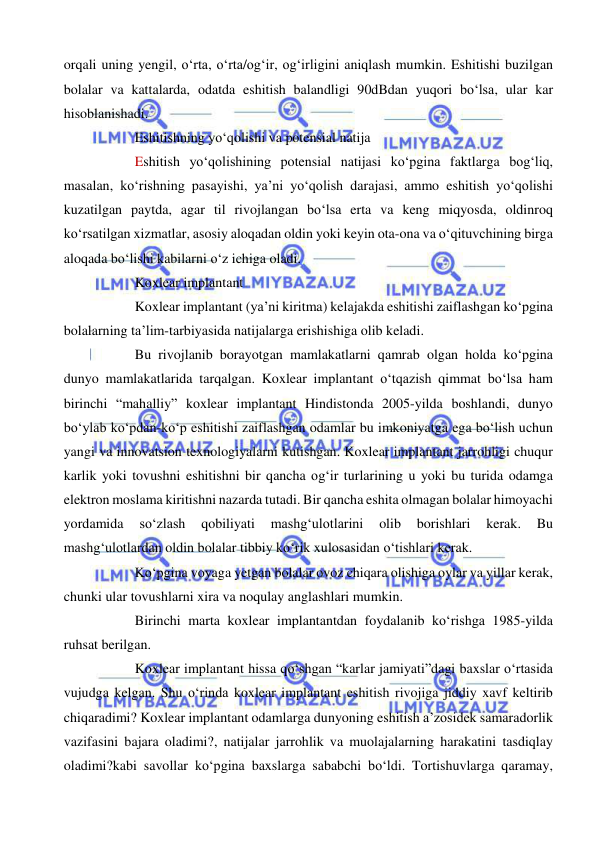  
 
orqali uning yengil, o‘rta, o‘rta/og‘ir, og‘irligini aniqlash mumkin. Eshitishi buzilgan 
bolalar va kattalarda, odatda eshitish balandligi 90dBdan yuqori bo‘lsa, ular kar 
hisoblanishadi. 
Eshitishning yo‘qolishi va potensial natija 
Eshitish yo‘qolishining potensial natijasi ko‘pgina faktlarga bog‘liq, 
masalan, ko‘rishning pasayishi, ya’ni yo‘qolish darajasi, ammo eshitish yo‘qolishi 
kuzatilgan paytda, agar til rivojlangan bo‘lsa erta va keng miqyosda, oldinroq 
ko‘rsatilgan xizmatlar, asosiy aloqadan oldin yoki keyin ota-ona va o‘qituvchining birga 
aloqada bo‘lishi kabilarni o‘z ichiga oladi. 
Koxlear implantant 
Koxlear implantant (ya’ni kiritma) kelajakda eshitishi zaiflashgan ko‘pgina 
bolalarning ta’lim-tarbiyasida natijalarga erishishiga olib keladi.  
Bu rivojlanib borayotgan mamlakatlarni qamrab olgan holda ko‘pgina 
dunyo mamlakatlarida tarqalgan. Koxlear implantant o‘tqazish qimmat bo‘lsa ham 
birinchi “mahalliy” koxlear implantant Hindistonda 2005-yilda boshlandi, dunyo 
bo‘ylab ko‘pdan-ko‘p eshitishi zaiflashgan odamlar bu imkoniyatga ega bo‘lish uchun 
yangi va innovatsion texnologiyalarni kutishgan. Koxlear implantant jarrohligi chuqur 
karlik yoki tovushni eshitishni bir qancha og‘ir turlarining u yoki bu turida odamga 
elektron moslama kiritishni nazarda tutadi. Bir qancha eshita olmagan bolalar himoyachi 
yordamida 
so‘zlash 
qobiliyati 
mashg‘ulotlarini 
olib 
borishlari 
kerak. 
Bu 
mashg‘ulotlardan oldin bolalar tibbiy ko‘rik xulosasidan o‘tishlari kerak.  
Ko‘pgina voyaga yetgan bolalar ovoz chiqara olishiga oylar va yillar kerak, 
chunki ular tovushlarni xira va noqulay anglashlari mumkin.  
Birinchi marta koxlear implantantdan foydalanib ko‘rishga 1985-yilda 
ruhsat berilgan.  
Koxlear implantant hissa qo‘shgan “karlar jamiyati”dagi baxslar o‘rtasida 
vujudga kelgan. Shu o‘rinda koxlear implantant eshitish rivojiga jiddiy xavf keltirib 
chiqaradimi? Koxlear implantant odamlarga dunyoning eshitish a’zosidek samaradorlik 
vazifasini bajara oladimi?, natijalar jarrohlik va muolajalarning harakatini tasdiqlay 
oladimi?kabi savollar ko‘pgina baxslarga sababchi bo‘ldi. Tortishuvlarga qaramay, 
