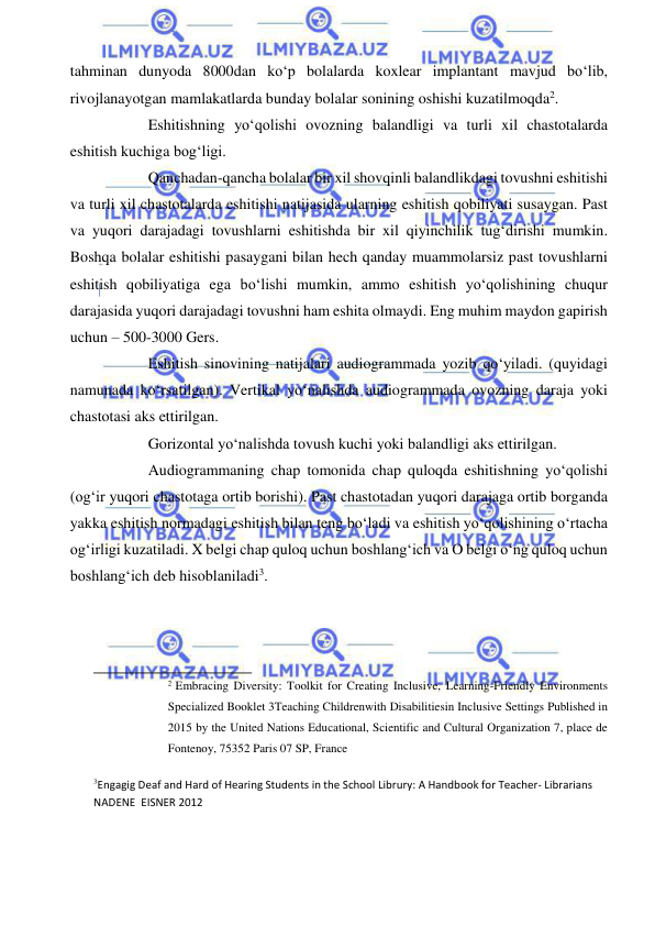  
 
tahminan dunyoda 8000dan ko‘p bolalarda koxlear implantant mavjud bo‘lib, 
rivojlanayotgan mamlakatlarda bunday bolalar sonining oshishi kuzatilmoqda2. 
Eshitishning yo‘qolishi ovozning balandligi va turli xil chastotalarda 
eshitish kuchiga bog‘ligi.  
Qanchadan-qancha bolalar bir xil shovqinli balandlikdagi tovushni eshitishi 
va turli xil chastotalarda eshitishi natijasida ularning eshitish qobiliyati susaygan. Past 
va yuqori darajadagi tovushlarni eshitishda bir xil qiyinchilik tug‘dirishi mumkin. 
Boshqa bolalar eshitishi pasaygani bilan hech qanday muammolarsiz past tovushlarni 
eshitish qobiliyatiga ega bo‘lishi mumkin, ammo eshitish yo‘qolishining chuqur 
darajasida yuqori darajadagi tovushni ham eshita olmaydi. Eng muhim maydon gapirish 
uchun – 500-3000 Gers. 
Eshitish sinovining natijalari audiogrammada yozib qo‘yiladi. (quyidagi 
namunada ko‘rsatilgan). Vertikal yo‘nalishda audiogrammada ovozning daraja yoki 
chastotasi aks ettirilgan. 
Gorizontal yo‘nalishda tovush kuchi yoki balandligi aks ettirilgan. 
Audiogrammaning chap tomonida chap quloqda eshitishning yo‘qolishi 
(og‘ir yuqori chastotaga ortib borishi). Past chastotadan yuqori darajaga ortib borganda 
yakka eshitish normadagi eshitish bilan teng bo‘ladi va eshitish yo‘qolishining o‘rtacha 
og‘irligi kuzatiladi. X belgi chap quloq uchun boshlang‘ich va O belgi o‘ng quloq uchun 
boshlang‘ich deb hisoblaniladi3. 
 
 
                                                           
2 Embracing Diversity: Toolkit for Creating Inclusive, Learning-Friendly Environments 
Specialized Booklet 3Teaching Childrenwith Disabilitiesin Inclusive Settings Published in 
2015 by the United Nations Educational, Scientific and Cultural Organization 7, place de 
Fontenoy, 75352 Paris 07 SP, France 
 
3Engagig Deaf and Hard of Hearing Students in the School Librury: A Handbook for Teacher- Librarians 
NADENE  EISNER 2012 
 
 
