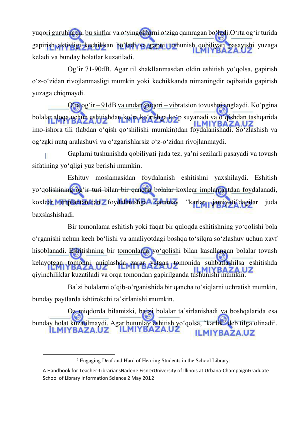  
 
yuqori guruhlarda, bu sinflar va o‘yingohlarni o‘ziga qamragan bo‘ladi.O‘rta og‘ir turida 
gapirish aktivligi kechikkan bo‘ladi va gapni tushunish qobiliyati pasayishi yuzaga 
keladi va bunday holatlar kuzatiladi. 
Og‘ir 71-90dB. Agar til shakllanmasdan oldin eshitish yo‘qolsa, gapirish 
o‘z-o‘zidan rivojlanmasligi mumkin yoki kechikkanda nimaningdir oqibatida gapirish 
yuzaga chiqmaydi. 
O‘ta og‘ir – 91dB va undan yuqori – vibratsion tovushni anglaydi. Ko‘pgina 
bolalar aloqa uchun eshitishdan ko‘ra ko‘rishga ko‘p suyanadi va o‘qishdan tashqarida 
imo-ishora tili (labdan o‘qish qo‘shilishi mumkin)dan foydalanishadi. So‘zlashish va 
og‘zaki nutq aralashuvi va o‘zgarishlarsiz o‘z-o‘zidan rivojlanmaydi. 
Gaplarni tushunishda qobiliyati juda tez, ya’ni sezilarli pasayadi va tovush 
sifatining yo‘qligi yuz berishi mumkin. 
Eshituv moslamasidan foydalanish eshitishni yaxshilaydi. Eshitish 
yo‘qolishining og‘ir turi bilan bir qancha bolalar koxlear implantantdan foydalanadi, 
koxlear implantantdan foydalanishga qaramay “karlar jamiyati”dagilar juda 
baxslashishadi. 
Bir tomonlama eshitish yoki faqat bir quloqda eshitishning yo‘qolishi bola 
o‘rganishi uchun kech bo‘lishi va amaliyotdagi boshqa to‘silqra so‘zlashuv uchun xavf 
hisoblanadi. Eshitishning bir tomonlama yo‘qolishi bilan kasallangan bolalar tovush 
kelayotgan tomonni aniqlashda zarar yetgan tomonida suhbatlashilsa eshitishda 
qiyinchiliklar kuzatiladi va orqa tomondan gapirilganda tushunishi mumkin. 
Ba’zi bolalarni o‘qib-o‘rganishida bir qancha to‘siqlarni uchratish mumkin, 
bunday paytlarda ishtirokchi ta’sirlanishi mumkin. 
Oz miqdorda bilamizki, ba’zi bolalar ta’sirlanishadi va boshqalarida esa 
bunday holat kuzatilmaydi. Agar butunlay eshitish yo‘qolsa, “karlik” deb tilga olinadi5. 
                                                           
5 Engaging Deaf and Hard of Hearing Students in the School Library: 
A Handbook for Teacher-LibrariansNadene EisnerUniversity of Illinois at Urbana-ChampaignGraduate 
School of Library Information Science 2 May 2012 
 
