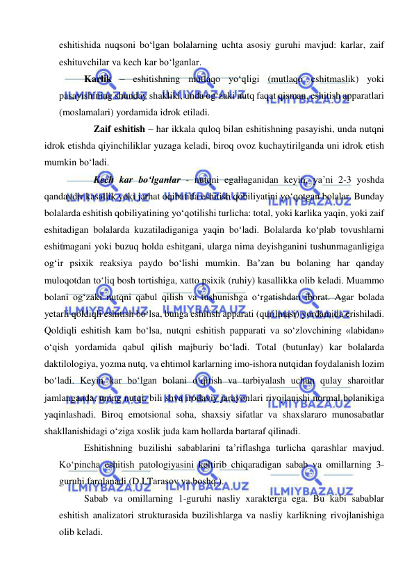  
 
eshitishida nuqsoni bo‘lgan bolalarning uchta asosiy guruhi mavjud: karlar, zaif 
eshituvchilar va kech kar bo‘lganlar.        
Karlik – eshitishning mutlaqo yo‘qligi (mutlaqo eshitmaslik) yoki 
pasayishining shunday shakliki, unda og‘zaki nutq faqat qisman, eshitish apparatlari 
(moslamalari) yordamida idrok etiladi.  
Zaif eshitish – har ikkala quloq bilan eshitishning pasayishi, unda nutqni 
idrok etishda qiyinchiliklar yuzaga keladi, biroq ovoz kuchaytirilganda uni idrok etish 
mumkin bo‘ladi.  
Kech kar bo‘lganlar - nutqni egallaganidan keyin, ya’ni 2-3 yoshda 
qandaydir kasallik yoki jarhat oqibatida eshitish qobiliyatini yo‘qotgan bolalar. Bunday 
bolalarda eshitish qobiliyatining yo‘qotilishi turlicha: total, yoki karlika yaqin, yoki zaif 
eshitadigan bolalarda kuzatiladiganiga yaqin bo‘ladi. Bolalarda ko‘plab tovushlarni 
eshitmagani yoki buzuq holda eshitgani, ularga nima deyishganini tushunmaganligiga 
og‘ir psixik reaksiya paydo bo‘lishi mumkin. Ba’zan bu bolaning har qanday 
muloqotdan to‘liq bosh tortishiga, xatto psixik (ruhiy) kasallikka olib keladi. Muammo 
bolani og‘zaki nutqni qabul qilish va tushunishga o‘rgatishdan iborat. Agar bolada 
yetarli qoldiqli eshitish bo‘lsa, bunga eshitish apparati (qurilmasi) yordamida erishiladi. 
Qoldiqli eshitish kam bo‘lsa, nutqni eshitish papparati va so‘zlovchining «labidan» 
o‘qish yordamida qabul qilish majburiy bo‘ladi. Total (butunlay) kar bolalarda 
daktilologiya, yozma nutq, va ehtimol karlarning imo-ishora nutqidan foydalanish lozim 
bo‘ladi. Keyin kar bo‘lgan bolani o‘qitish va tarbiyalash uchun qulay sharoitlar 
jamlanganda, uning nutqi, bili shva irodaviy jarayonlari rivojlanishi normal bolanikiga 
yaqinlashadi. Biroq emotsional soha, shaxsiy sifatlar va shaxslararo munosabatlar 
shakllanishidagi o‘ziga xoslik juda kam hollarda bartaraf qilinadi.  
Eshitishning buzilishi sabablarini ta’riflashga turlicha qarashlar mavjud. 
Ko‘pincha eshitish patologiyasini keltirib chiqaradigan sabab va omillarning 3-
guruhi farqlanadi (D.I.Tarasov va boshq.). 
Sabab va omillarning 1-guruhi nasliy xarakterga ega. Bu kabi sabablar 
eshitish analizatori strukturasida buzilishlarga va nasliy karlikning rivojlanishiga 
olib keladi. 
