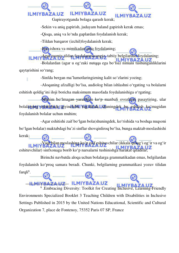  
 
           Gapirayotganda bolaga qarash kerak; 
-Sekin va aniq gapirish, judayam baland gapirish kerak emas; 
-Qisqa, aniq va lo‘nda gaplardan foydalanish kerak; 
-Tildan barqaror (izchil)foydalanish kerak; 
-Imo-ishora va mimikadan aniq foydalaning; 
-Agar rasmiy tildan foydalanmasangiz, tabiiy belgilardan foydalaning; 
-Bolalardan (agar u og‘zaki nutqqa ega bo‘lsa) nimani tushunganliklarini 
qaytarishini so‘rang; 
-Sinfda bergan ma’lumotlaringizning kalit so‘zlarini yozing; 
-Aloqaning afzalligi bo‘lsa, audiolog bilan ishlashni o‘rgating va bolalarni 
eshitish qoldig‘ini iloji boricha maksimum masofada foydalanishiga o‘rgating; 
-Muhim bo‘lmagan yaratilgan ko‘p manbali ovozlarni pasaytiring, ular 
bolalarning eshitishida qiyinchilik tug‘diradi, shuningdek bu eshitish ko‘magidan 
foydalanish bolalar uchun muhim; 
-Agar eshitishi zaif bo‘lgan bola(shuningdek, ko‘rishida va boshqa nuqsoni 
bo‘lgan bolalar) maktabdagi ba’zi sinflar shovqinliroq bo‘lsa, bunga maktab moslashishi 
kerak; 
-Vaqt bilan moslashing,ko‘p zaif eshituvchilar (ikkala qulog‘i og‘ir va og‘ir 
eshituvchilar) sinfxonaga borib ko‘p narsalarni tushinishga harakat qiladilar; 
Birinchi navbatda aloqa uchun bolalarga grammatikadan emas, belgilardan 
foydalanish ko‘proq samara beradi. Chunki, belgilarning grammatikasi yozuv tilidan 
farqli6.  
                                                           
6 .Embracing Diversity: Toolkit for Creating Inclusive, Learning-Friendly 
Environments Specialized Booklet 3 Teaching Children with Disabilities in Inclusive 
Settings Published in 2015 by the United Nations Educational, Scientific and Cultural 
Organization 7, place de Fontenoy, 75352 Paris 07 SP, France 
 
 
