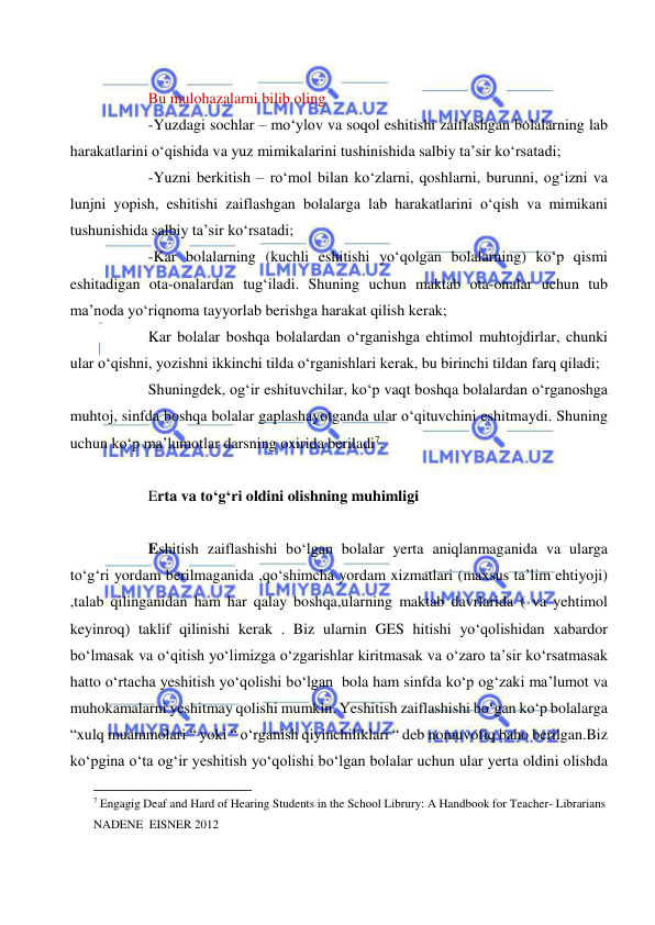  
 
 
Bu mulohazalarni bilib oling 
-Yuzdagi sochlar – mo‘ylov va soqol eshitishi zaiflashgan bolalarning lab 
harakatlarini o‘qishida va yuz mimikalarini tushinishida salbiy ta’sir ko‘rsatadi; 
-Yuzni berkitish – ro‘mol bilan ko‘zlarni, qoshlarni, burunni, og‘izni va 
lunjni yopish, eshitishi zaiflashgan bolalarga lab harakatlarini o‘qish va mimikani 
tushunishida salbiy ta’sir ko‘rsatadi; 
-Kar bolalarning (kuchli eshitishi yo‘qolgan bolalarning) ko‘p qismi 
eshitadigan ota-onalardan tug‘iladi. Shuning uchun maktab ota-onalar uchun tub 
ma’noda yo‘riqnoma tayyorlab berishga harakat qilish kerak; 
Kar bolalar boshqa bolalardan o‘rganishga ehtimol muhtojdirlar, chunki 
ular o‘qishni, yozishni ikkinchi tilda o‘rganishlari kerak, bu birinchi tildan farq qiladi; 
Shuningdek, og‘ir eshituvchilar, ko‘p vaqt boshqa bolalardan o‘rganoshga 
muhtoj, sinfda boshqa bolalar gaplashayotganda ular o‘qituvchini eshitmaydi. Shuning 
uchun ko‘p ma’lumotlar darsning oxirida beriladi7. 
 
Erta va to‘g‘ri oldini olishning muhimligi 
 
Eshitish zaiflashishi bo‘lgan bolalar yerta aniqlanmaganida va ularga 
to‘g‘ri yordam berilmaganida ,qo‘shimcha yordam xizmatlari (maxsus ta’lim ehtiyoji) 
,talab qilinganidan ham har qalay boshqa,ularning maktab davrlarida ( va yehtimol 
keyinroq) taklif qilinishi kerak . Biz ularnin GES hitishi yo‘qolishidan xabardor 
bo‘lmasak va o‘qitish yo‘limizga o‘zgarishlar kiritmasak va o‘zaro ta’sir ko‘rsatmasak 
hatto o‘rtacha yeshitish yo‘qolishi bo‘lgan  bola ham sinfda ko‘p og‘zaki ma’lumot va 
muhokamalarni yeshitmay qolishi mumkin. Yeshitish zaiflashishi bo‘gan ko‘p bolalarga  
“xulq muammolari “ yoki “ o‘rganish qiyinchiliklari “ deb nomuvofiq baho berilgan.Biz 
ko‘pgina o‘ta og‘ir yeshitish yo‘qolishi bo‘lgan bolalar uchun ular yerta oldini olishda 
                                                           
7 Engagig Deaf and Hard of Hearing Students in the School Librury: A Handbook for Teacher- Librarians 
NADENE  EISNER 2012 
 
