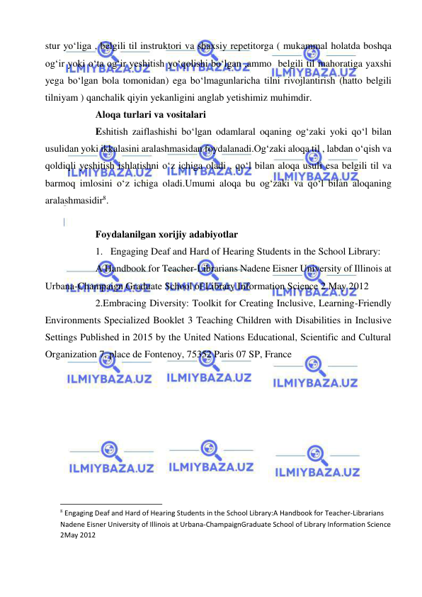  
 
stur yo‘liga , belgili til instruktori va shaxsiy repetitorga ( mukammal holatda boshqa 
og‘ir yoki o‘ta og‘ir yeshitish yo‘qolishi bo‘lgan ,ammo  belgili til mahoratiga yaxshi 
yega bo‘lgan bola tomonidan) ega bo‘lmagunlaricha tilni rivojlantirish (hatto belgili 
tilniyam ) qanchalik qiyin yekanligini anglab yetishimiz muhimdir. 
Aloqa turlari va vositalari 
Eshitish zaiflashishi bo‘lgan odamlaral oqaning og‘zaki yoki qo‘l bilan 
usulidan yoki ikkalasini aralashmasidan foydalanadi.Og‘zaki aloqa til , labdan o‘qish va 
qoldiqli yeshitish ishlatishni o‘z ichiga oladi , qo‘l bilan aloqa usuli esa belgili til va 
barmoq imlosini o‘z ichiga oladi.Umumi aloqa bu og‘zaki va qo‘l bilan aloqaning 
aralashmasidir8. 
 
Foydalanilgan xorijiy adabiyotlar 
1. Engaging Deaf and Hard of Hearing Students in the School Library: 
A Handbook for Teacher-Librarians Nadene Eisner University of Illinois at 
Urbana-Champaign Graduate School of Library Information Science 2 May 2012 
2.Embracing Diversity: Toolkit for Creating Inclusive, Learning-Friendly 
Environments Specialized Booklet 3 Teaching Children with Disabilities in Inclusive 
Settings Published in 2015 by the United Nations Educational, Scientific and Cultural 
Organization 7, place de Fontenoy, 75352 Paris 07 SP, France 
 
 
                                                           
8 Engaging Deaf and Hard of Hearing Students in the School Library:A Handbook for Teacher-Librarians 
Nadene Eisner University of Illinois at Urbana-ChampaignGraduate School of Library Information Science 
2May 2012 
 
