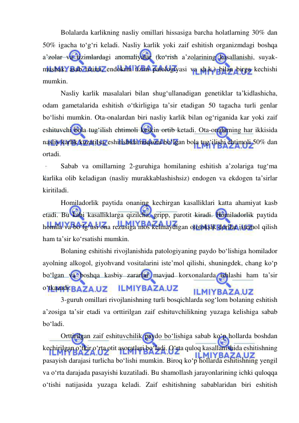  
 
Bolalarda karlikning nasliy omillari hissasiga barcha holatlarning 30% dan 
50% igacha to‘g‘ri keladi. Nasliy karlik yoki zaif eshitish organizmdagi boshqa 
a’zolar va tizimlardagi anomaliyalar (ko‘rish a’zolarining kasallanishi, suyak-
mushak, asab tizimi, endokrin tizim patologiyasi va sh.k.) bilan birga kechishi 
mumkin. 
Nasliy karlik masalalari bilan shug‘ullanadigan genetiklar ta’kidlashicha, 
odam gametalarida eshitish o‘tkirligiga ta’sir etadigan 50 tagacha turli genlar 
bo‘lishi mumkin. Ota-onalardan biri nasliy karlik bilan og‘riganida kar yoki zaif 
eshituvchi bola tug‘ilish ehtimoli keskin ortib ketadi. Ota-onalarning har ikkisida 
nasliy karlik kuzatilsa, eshitishida nuqsoni bo‘lgan bola tug‘ilishi ehtimoli 50% dan 
ortadi. 
Sabab va omillarning 2-guruhiga homilaning eshitish a’zolariga tug‘ma 
karlika olib keladigan (nasliy murakkablashishsiz) endogen va ekdogen ta’sirlar 
kiritiladi.  
Homiladorlik paytida onaning kechirgan kasalliklari katta ahamiyat kasb 
etadi. Bu kabi kasalliklarga qizilcha, gripp, parotit kiradi. Homiladorlik paytida 
homila va bo‘lg‘usi ona rezusiga mos kelmaydigan ototoksik dorilar istemol qilish 
ham ta’sir ko‘rsatishi mumkin. 
Bolaning eshitishi rivojlanishida patologiyaning paydo bo‘lishiga homilador 
ayolning alkogol, giyohvand vositalarini iste’mol qilishi, shuningdek, chang ko‘p 
bo‘lgan va boshqa kasbiy zararlar mavjud korxonalarda ishlashi ham ta’sir 
o‘tkazadi.  
3-guruh omillari rivojlanishning turli bosqichlarda sog‘lom bolaning eshitish 
a’zosiga ta’sir etadi va orttirilgan zaif eshituvchilikning yuzaga kelishiga sabab 
bo‘ladi.  
Orttirilgan zaif eshituvchilik paydo bo‘lishiga sabab ko‘p hollarda boshdan 
kechirilgan o‘tkir o‘rta otit asoratlari bo‘ladi. O‘rta quloq kasallanishida eshitishning 
pasayish darajasi turlicha bo‘lishi mumkin. Biroq ko‘p hollarda eshitishning yengil 
va o‘rta darajada pasayishi kuzatiladi. Bu shamollash jarayonlarining ichki quloqqa 
o‘tishi natijasida yuzaga keladi. Zaif eshitishning sabablaridan biri eshitish 
