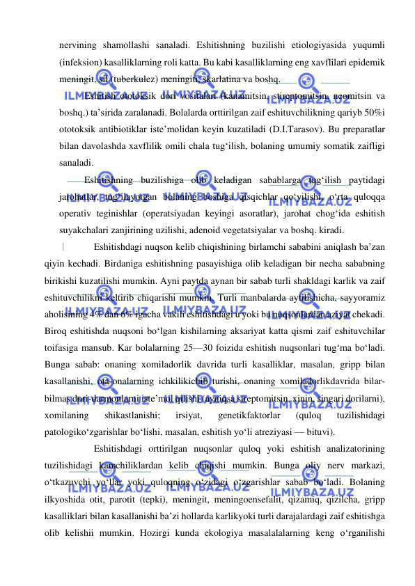  
 
nervining shamollashi sanaladi. Eshitishning buzilishi etiologiyasida yuqumli 
(infeksion) kasalliklarning roli katta. Bu kabi kasalliklarning eng xavflilari epidemik 
meningit, sil (tuberkulez) meningiti, skarlatina va boshq.  
Eshitish ototoksik dori vositalari (kanamitsin, stireptomitsin, neomitsin va 
boshq.) ta’sirida zaralanadi. Bolalarda orttirilgan zaif eshituvchilikning qariyb 50%i 
ototoksik antibiotiklar iste’molidan keyin kuzatiladi (D.I.Tarasov). Bu preparatlar 
bilan davolashda xavflilik omili chala tug‘ilish, bolaning umumiy somatik zaifligi 
sanaladi. 
Eshitishning buzilishiga olib keladigan sabablarga tug‘ilish paytidagi 
jarohatlar, tug‘ilayotgan bolaning boshiga qisqichlar qo‘yilishi, o‘rta quloqqa 
operativ teginishlar (operatsiyadan keyingi asoratlar), jarohat chog‘ida eshitish 
suyakchalari zanjirining uzilishi, adenoid vegetatsiyalar va boshq. kiradi. 
Eshitishdagi nuqson kelib chiqishining birlamchi sababini aniqlash ba’zan 
qiyin kechadi. Birdaniga eshitishning pasayishiga olib keladigan bir necha sababning 
birikishi kuzatilishi mumkin. Ayni paytda aynan bir sabab turli shakldagi karlik va zaif 
eshituvchilikni keltirib chiqarishi mumkin. Turli manbalarda aytilishicha, sayyoramiz 
aholisining 4% dan 6% igacha vakili eshitishdagi u yoki bu nuqsonlardan aziyat chekadi. 
Biroq eshitishda nuqsoni bo‘lgan kishilarning aksariyat katta qismi zaif eshituvchilar 
toifasiga mansub. Kar bolalarning 25—30 foizida eshitish nuqsonlari tug‘ma bo‘ladi. 
Bunga sabab: onaning xomiladorlik davrida turli kasalliklar, masalan, gripp bilan 
kasallanishi, ota-onalarning ichkilikichib turishi, onaning xomiladorlikdavrida bilar-
bilmas dori-darmonlarni iste’mol qilishi (ayniqsa streptomitsin, xinin, singari dorilarni), 
xomilaning 
shikastlanishi; 
irsiyat, 
genetikfaktorlar 
(quloq 
tuzilishidagi 
patologiko‘zgarishlar bo‘lishi, masalan, eshitish yo‘li atreziyasi — bituvi). 
Eshitishdagi orttirilgan nuqsonlar quloq yoki eshitish analizatorining 
tuzilishidagi kamchiliklardan kelib chiqishi mumkin. Bunga oliy nerv markazi,  
o‘tkazuvchi yo‘llar yoki quloqning o‘zidagi o‘zgarishlar sabab bo‘ladi. Bolaning 
ilkyoshida otit, parotit (tepki), meningit, meningoensefalit, qizamiq, qizilcha, gripp 
kasalliklari bilan kasallanishi ba’zi hollarda karlikyoki turli darajalardagi zaif eshitishga 
olib kelishii mumkin. Hozirgi kunda ekologiya masalalalarning keng o‘rganilishi 
