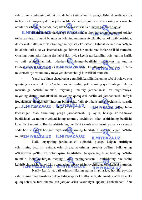  
 
eshitish nuqsonlarining oldini olishda ham katta ahamiyatga ega. Eshitish analizatoriga 
turli zaharli kimyoviy dorilar juda kuchli ta’sir etib, ayniqsa analizatorning o‘tkazuvchi 
nevrlarini ishdan chiqaradi, natijada bola yaxshi eshita olmaydigan bo‘lib qoladi. 
Eshitish nuqsonlariga ega bo‘lgan bolalar aloxida yordamga muxtoj bolalar 
toifasiga kiradi, chunki bu nuqson bolaning umuman rivojlanib, kamol topib borishiga, 
dastur materiallarini o‘zlashtirishiga salbiy ta’sir ko‘rsatadi. Eshitishida nuqsoni bo‘lgan 
bolalarda turli a’zo va sistemalarda qo‘shimcha birlamchi buzilishlar bo‘lishi mumkin. 
Onaning homiladorlikning dastlabki ikki oyida kechirgan kasalligi bois tug‘ma karlik 
va zaif eshituvchanlikda, odatda, ko‘rishning buzilishi (katarakta) va tug‘ma 
kardiopatiya (Grig triadasi) kuzatiladi. Bu kabi kasallanishda tug‘ilgan bolada 
mikrotsefaliya va umumiy miya yetishmovchiligi kuzatilishi mumkin. 
Yangi tug‘ilgan chaqaloqlar gemolitik kasalligida, uning sababi bola va ona 
qonining rezus – faktor bo‘yicha mos kelmasligi yoki ularning qoni turli guruhlarga 
mansubligi bo‘lishi mumkin, miyaning umumiy jarohatlanishi va oligofreniya, 
miyaning diffuz jarohatlanishi, miyaning qobiq osti bo‘limlari jarohatlanishi tufayli 
ifodalangan giperkinetik sindrom bilan psixofizik rivojlanishning kechikishi, spastik 
parez va paralichlar ko‘rinishidagi MNS jarohatlanishi, yuz nervining zaifligi bilan 
kechadigan asab tizimining yengil jarohatlanishi, g‘ilaylik, boshqa ko‘z-harakat 
buzilishlari va motor rivojlanishning umumiy kechikishi bilan eshitishning buzilishi 
kuzatilishi mumkin. Bunda eshitishning buzilishi tovush ta’sirlarining analiz va sintezi 
sodir bo‘lishi kerak bo‘lgan miya sistemalarining buzilishi bilan belgilangan bo‘lishi 
mumkin.  
Kalla suyagining jarohatlanishi oqibatida yuzaga kelgan orttirilgan 
eshitishning buzilishi nafaqat eshitish analizatorining retseptor bo‘limi, balki uning 
o‘tkazuvchi yo‘llari va qobiq qismi buzilishlari (nuqsonlari) bilan bog‘liq bo‘lishi 
mumkin. Bola kechirgan meningit yoki meningoensefalit eshitishning buzilishini 
keltirib chiqarishi va uyoki bu darajadagi miya yetishmovchiligiga olib kelishi mumkin.  
Nasliy karlik va zaif eshitvchilikning ayrim shakllarida, homila paytida 
eshitishning zararlanishiga olik keladigan qator kasalliklarda, shuningdek o‘rta va ichki 
quloq sohasida turli shamollash jarayonlarida vestibulyar apparat jarohatlanadi. Shu 
