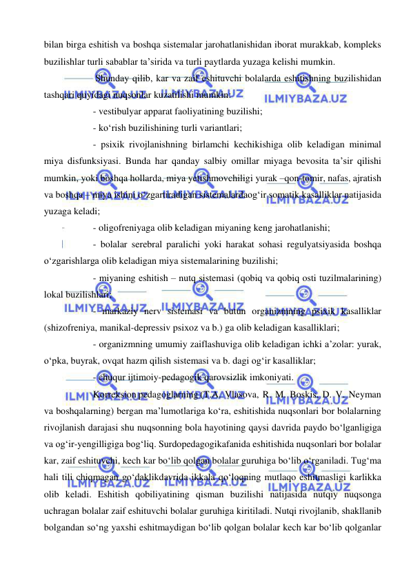  
 
bilan birga eshitish va boshqa sistemalar jarohatlanishidan iborat murakkab, kompleks 
buzilishlar turli sabablar ta’sirida va turli paytlarda yuzaga kelishi mumkin. 
 Shunday qilib, kar va zaif eshituvchi bolalarda eshitishning buzilishidan 
tashqari quyidagi nuqsonlar kuzatilishi mumkin: 
- vestibulyar apparat faoliyatining buzilishi; 
- ko‘rish buzilishining turli variantlari; 
- psixik rivojlanishning birlamchi kechikishiga olib keladigan minimal 
miya disfunksiyasi. Bunda har qanday salbiy omillar miyaga bevosita ta’sir qilishi 
mumkin, yoki boshqa hollarda, miya yetishmovchiligi yurak –qon-tomir, nafas, ajratish 
va boshqa – miya ishini o‘zgartiradigan sistemalardaog‘ir somatik kasalliklar natijasida 
yuzaga keladi; 
- oligofreniyaga olib keladigan miyaning keng jarohatlanishi; 
- bolalar serebral paralichi yoki harakat sohasi regulyatsiyasida boshqa 
o‘zgarishlarga olib keladigan miya sistemalarining buzilishi; 
- miyaning eshitish – nutq sistemasi (qobiq va qobiq osti tuzilmalarining) 
lokal buzilishlari; 
- markaziy nerv sistemasi va butun organizmning psixik kasalliklar 
(shizofreniya, manikal-depressiv psixoz va b.) ga olib keladigan kasalliklari;  
- organizmning umumiy zaiflashuviga olib keladigan ichki a’zolar: yurak, 
o‘pka, buyrak, ovqat hazm qilish sistemasi va b. dagi og‘ir kasalliklar;  
- chuqur ijtimoiy-pedagogik qarovsizlik imkoniyati. 
Korreksion pedagoglarning (T.A.  Vlasova,  R.  M.  Boskis,  D.  V.  Neyman  
va boshqalarning) bergan ma’lumotlariga ko‘ra, eshitishida nuqsonlari bor bolalarning 
rivojlanish darajasi shu nuqsonning bola hayotining qaysi davrida paydo bo‘lganligiga 
va og‘ir-yengilligiga bog‘liq. Surdopedagogikafanida eshitishida nuqsonlari bor bolalar 
kar, zaif eshituvchi, kech kar bo‘lib qolgan bolalar guruhiga bo‘lib o‘rganiladi. Tug‘ma 
hali tili chiqmagan go‘daklikdavrida ikkala qo‘loqning mutlaqo eshitmasligi karlikka 
olib keladi. Eshitish qobiliyatining qisman buzilishi natijasida nutqiy nuqsonga 
uchragan bolalar zaif eshituvchi bolalar guruhiga kiritiladi. Nutqi rivojlanib, shakllanib 
bolgandan so‘ng yaxshi eshitmaydigan bo‘lib qolgan bolalar kech kar bo‘lib qolganlar 
