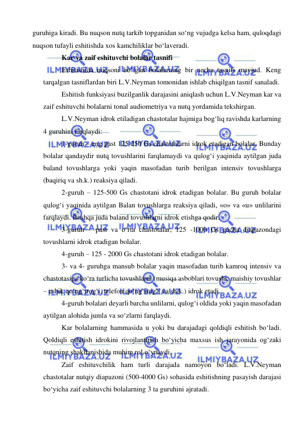  
 
guruhiga kiradi. Bu nuqson nutq tarkib topganidan so‘ng vujudga kelsa ham, quloqdagi 
nuqson tufayli eshitishda xos kamchiliklar bo‘laveradi. 
Kar va zaif eshituvchi bolalar tasnifi 
Eshitishida nuqsoni bo‘lgan bolalarning bir necha tasnifi mavjud. Keng 
tarqalgan tasniflardan biri L.V.Neyman tomonidan ishlab chiqilgan tasnif sanaladi. 
Eshitish funksiyasi buzilganlik darajasini aniqlash uchun L.V.Neyman kar va 
zaif eshituvchi bolalarni tonal audiometriya va nutq yordamida tekshirgan.  
L.V.Neyman idrok etiladigan chastotalar hajmiga bog‘liq ravishda karlarning 
4 guruhini farqlaydi:  
1-guruh – eng past 125-250 Gs chastotalarni idrok etadigan bolalar. Bunday 
bolalar qandaydir nutq tovushlarini farqlamaydi va qulog‘i yaqinida aytilgan juda 
baland tovushlarga yoki yaqin masofadan turib berilgan intensiv tovushlarga 
(baqiriq va sh.k.) reaksiya qiladi.  
2-guruh – 125-500 Gs chastotani idrok etadigan bolalar. Bu guruh bolalar 
qulog‘i yaqinida aytilgan Balan tovushlarga reaksiya qiladi, «o» va «u» unlilarini 
farqlaydi. Boshqa juda baland tovushlarni idrok etishga qodir.  
3-guruh – past va o‘rta chastotalar, 125 -1000 Gs gacha diapazondagi 
tovushlarni idrok etadigan bolalar. 
4-guruh – 125 - 2000 Gs chastotani idrok etadigan bolalar. 
3- va 4- guruhga mansub bolalar yaqin masofadan turib kamroq intensiv va 
chastotasiga ko‘ra turlicha tovushlarni (musiqa asboblari tovushi, maishiy tovushlar 
– eshik qo‘ng‘irog‘i, telefon qo‘ng‘irog‘i va sh.k.) idrok etadi.  
4-guruh bolalari deyarli barcha unlilarni, qulog‘i oldida yoki yaqin masofadan 
aytilgan alohida jumla va so‘zlarni farqlaydi.  
Kar bolalarning hammasida u yoki bu darajadagi qoldiqli eshitish bo‘ladi. 
Qoldiqli eshitish idrokini rivojlantirish bo‘yicha maxsus ish jarayonida og‘zaki 
nutqning shakllanishida muhim rol o‘ynaydi.  
Zaif eshituvchilik ham turli darajada namoyon bo‘ladi. L.V.Neyman 
chastotalar nutqiy diapazoni (500-4000 Gs) sohasida eshitishning pasayish darajasi 
bo‘yicha zaif eshituvchi bolalarning 3 ta guruhini ajratadi.  
