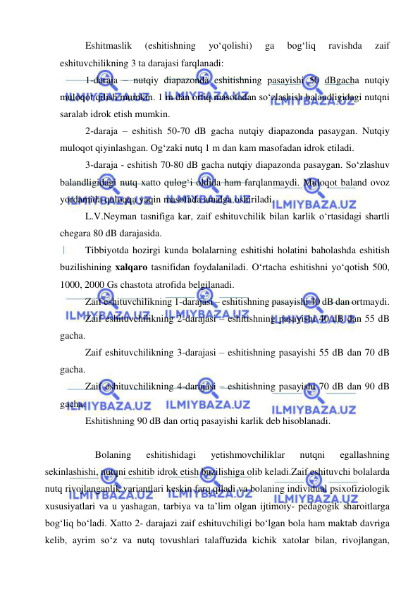  
 
Eshitmaslik 
(eshitishning 
yo‘qolishi) 
ga 
bog‘liq 
ravishda 
zaif 
eshituvchilikning 3 ta darajasi farqlanadi: 
1-daraja – nutqiy diapazonda eshitishning pasayishi 50 dBgacha nutqiy 
muloqot qilish mumkin. 1 m dan ortiq masofadan so‘zlashish balandligidagi nutqni 
saralab idrok etish mumkin. 
2-daraja – eshitish 50-70 dB gacha nutqiy diapazonda pasaygan. Nutqiy 
muloqot qiyinlashgan. Og‘zaki nutq 1 m dan kam masofadan idrok etiladi.  
3-daraja - eshitish 70-80 dB gacha nutqiy diapazonda pasaygan. So‘zlashuv 
balandligidagi nutq xatto qulog‘i oldida ham farqlanmaydi. Muloqot baland ovoz 
yordamida quloqqa yaqin masofada amalga oshiriladi.  
L.V.Neyman tasnifiga kar, zaif eshituvchilik bilan karlik o‘rtasidagi shartli 
chegara 80 dB darajasida. 
Tibbiyotda hozirgi kunda bolalarning eshitishi holatini baholashda eshitish 
buzilishining xalqaro tasnifidan foydalaniladi. O‘rtacha eshitishni yo‘qotish 500, 
1000, 2000 Gs chastota atrofida belgilanadi.  
Zaif eshituvchilikning 1-darajasi – eshitishning pasayishi 40 dB dan ortmaydi.  
Zaif eshituvchilikning 2-darajasi – eshitishning pasayishi 40 dB dan 55 dB 
gacha.  
Zaif eshituvchilikning 3-darajasi – eshitishning pasayishi 55 dB dan 70 dB 
gacha.  
Zaif eshituvchilikning 4-darajasi – eshitishning pasayishi 70 dB dan 90 dB 
gacha.  
Eshitishning 90 dB dan ortiq pasayishi karlik deb hisoblanadi.  
 
Bolaning 
eshitishidagi 
yetishmovchiliklar 
nutqni 
egallashning 
sekinlashishi, nutqni eshitib idrok etish buzilishiga olib keladi.Zaif eshituvchi bolalarda 
nutq rivojlanganlik variantlari keskin farq qiladi va bolaning individual psixofiziologik 
xususiyatlari va u yashagan, tarbiya va ta’lim olgan ijtimoiy- pedagogik sharoitlarga 
bog‘liq bo‘ladi. Xatto 2- darajazi zaif eshituvchiligi bo‘lgan bola ham maktab davriga 
kelib, ayrim so‘z va nutq tovushlari talaffuzida kichik xatolar bilan, rivojlangan, 
