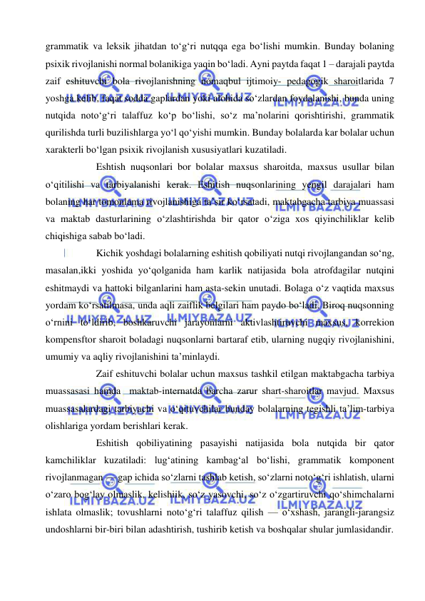  
 
grammatik va leksik jihatdan to‘g‘ri nutqqa ega bo‘lishi mumkin. Bunday bolaning 
psixik rivojlanishi normal bolanikiga yaqin bo‘ladi. Ayni paytda faqat 1 – darajali paytda 
zaif eshituvchi bola rivojlanishning nomaqbul ijtimoiy- pedagogik sharoitlarida 7 
yoshga kelib, faqat sodda gaplardan yoki alohida so‘zlardan foydalanishi, bunda uning 
nutqida noto‘g‘ri talaffuz ko‘p bo‘lishi, so‘z ma’nolarini qorishtirishi, grammatik 
qurilishda turli buzilishlarga yo‘l qo‘yishi mumkin. Bunday bolalarda kar bolalar uchun 
xarakterli bo‘lgan psixik rivojlanish xususiyatlari kuzatiladi. 
Eshtish nuqsonlari bor bolalar maxsus sharoitda, maxsus usullar bilan 
o‘qitilishi va tarbiyalanishi kerak. Eshitish nuqsonlarining yengil darajalari ham 
bolaning har tomonlama rivojlanishiga ta’sir ko‘rsatadi, maktabgacha tarbiya muassasi 
va maktab dasturlarining o‘zlashtirishda bir qator o‘ziga xos qiyinchiliklar kelib 
chiqishiga sabab bo‘ladi. 
Kichik yoshdagi bolalarning eshitish qobiliyati nutqi rivojlangandan so‘ng, 
masalan,ikki yoshida yo‘qolganida ham karlik natijasida bola atrofdagilar nutqini 
eshitmaydi va hattoki bilganlarini ham asta-sekin unutadi. Bolaga o‘z vaqtida maxsus 
yordam ko‘rsatilmasa, unda aqli zaiflik belgilari ham paydo bo‘ladi. Biroq nuqsonning 
o‘rnini to‘ldirib, boshkaruvchi jarayonlarni aktivlashtiruvchi maxsus, korrekion 
kompensftor sharoit boladagi nuqsonlarni bartaraf etib, ularning nugqiy rivojlanishini, 
umumiy va aqliy rivojlanishini ta’minlaydi.  
Zaif eshituvchi bolalar uchun maxsus tashkil etilgan maktabgacha tarbiya 
muassasasi hamda  maktab-internatda barcha zarur shart-sharoitlar mavjud. Maxsus 
muassasalardagi tarbiyachi va o‘qituvchilar bunday bolalarning tegishli ta’lim-tarbiya 
olishlariga yordam berishlari kerak. 
Eshitish qobiliyatining pasayishi natijasida bola nutqida bir qator 
kamchiliklar kuzatiladi: lug‘atining kambag‘al bo‘lishi, grammatik komponent 
rivojlanmagan — gap ichida so‘zlarni tashlab ketish, so‘zlarni noto‘g‘ri ishlatish, ularni 
o‘zaro bog‘lay olmaslik, kelishiik, so‘z yasovchi, so‘z o‘zgartiruvchi qo‘shimchalarni 
ishlata olmaslik; tovushlarni noto‘g‘ri talaffuz qilish — o‘xshash, jarangli-jarangsiz 
undoshlarni bir-biri bilan adashtirish, tushirib ketish va boshqalar shular jumlasidandir. 
