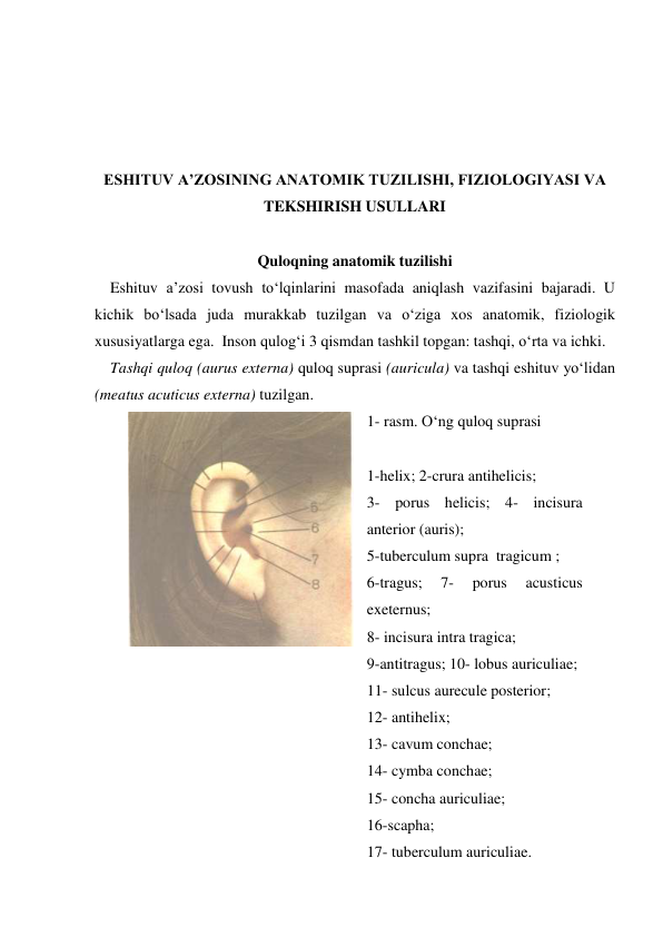 
 
 
 
ESHITUV A’ZOSINING ANATOMIK TUZILISHI, FIZIOLOGIYASI VA 
TEKSHIRISH USULLARI 
 
Quloqning anatomik tuzilishi 
    Eshituv a’zosi tovush to‘lqinlarini masofada aniqlash vazifasini bajaradi. U 
kichik bo‘lsada juda murakkab tuzilgan va o‘ziga xos anatomik, fiziologik  
xususiyatlarga ega.  Inson qulog‘i 3 qismdan tashkil topgan: tashqi, o‘rta va ichki. 
    Tashqi quloq (aurus externa) quloq suprasi (auricula) va tashqi eshituv yo‘lidan 
(meatus acuticus externa) tuzilgan.  
 
1- rasm. O‘ng quloq suprasi 
 
1-helix; 2-crura antihelicis;  
3- porus helicis; 4- incisura 
anterior (auris);  
5-tuberculum supra  tragicum ;    
6-tragus; 
7- 
porus 
acusticus  
exeternus;  
8- incisura intra tragica;  
9-antitragus; 10- lobus auriculiae;  
11- sulcus aurecule posterior;  
12- antihelix;  
13- cavum conchae; 
 
14- cymba conchae;  
15- concha auriculiae;  
16-scapha; 
17- tuberculum auriculiae. 
