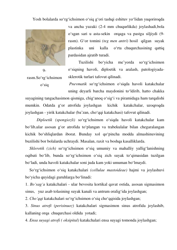        Yosh bolalarda so‘rg‘ichsimon o‘siq g‘ori tashqi eshituv yo‘lidan yuqoriroqda 
va ancha yuzaki (2-4 mm chuqurlikda) joylashadi,bola 
o‘sgan sari u asta-sekin  orqaga va pastga siljiydi (9-
rasm). G‘or tomini (teg men antri) hosil  qilgan  suyak 
plastinka  uni  kalla  o‘rta chuqurchasining qattiq 
pardasidan ajratib turadi.  
          Tuzilishi 
bo‘yicha 
me’yorda 
so‘rg‘ichsimon 
o‘siqning havoli, diploetik va aralash, patologiyada-
sklerotik turlari tafovut qilinadi.  
 Pnevmatik so‘rg‘ichsimon o‘siqda havoli katakchalar 
uning deyarli barcha maydonini to‘ldirib, hatto chakka 
suyagining tangachasimon qismiga, chig‘anoq o‘sig‘i va piramidaga ham tarqalishi 
mumkin. Odatda g‘or atrofida joylashgan  kichik  katakchalar, uzoqroqda 
joylashgan - yirik katakchalar (ba’zan, cho‘qqi katakchasi) tafovut qilinadi. 
           Diploetik (spongiozli) so‘rg‘ichsimon o‘siqda havoli katakchalar kam 
bo‘lib,ular asosan g‘or atrofida to‘plangan va trabekulalar bilan chegaralangan 
kichik bo‘shliqlardan iborat. Bunday xol qo‘pincha modda almashinuvining 
buzilishi bor bolalarda uchraydi. Masalan, raxit va boshqa kasalliklarda. 
    Sklerotik (zich) so‘rg‘ichsimon o‘siq umumiy va mahalliy yallig‘lanishning 
oqibati bo‘lib, bunda so‘rg‘ichsimon o‘siq zich suyak to‘qimasidan tuzilgan 
bo‘ladi, unda havoli katakchalar soni juda kam yoki umuman bo‘lmaydi.  
    So‘rg‘ichsimon o‘siq katakchalari (cellulae mastoideae) hajmi va joylashuvi 
bo‘yicha quyidagi guruhlarga bo‘linadi: 
1. Bo‘sag‘a katakchalari - ular bevosita kortikal qavat ostida, asosan sigmasimon 
sinus,   yuz asab tolasining suyak kanali va antrum oralig‘ida joylashgan; 
2. Cho‘qqi katakchalari so‘rg‘ichsimon o‘siq cho‘qqisida joylashgan; 
3. Sinus atrofi (perisinuoz) katakchalari sigmasimon sinus atrofida joylashib,  
kallaning orqa  chuqurchasi oldida  yotadi; 
4. Ensa suyagi atrofi ( oksipital) katakchalari ensa suyagi tomonda joylashgan; 
 
9-
rasm.So‘rg‘ichsimon 
o‘siq 
