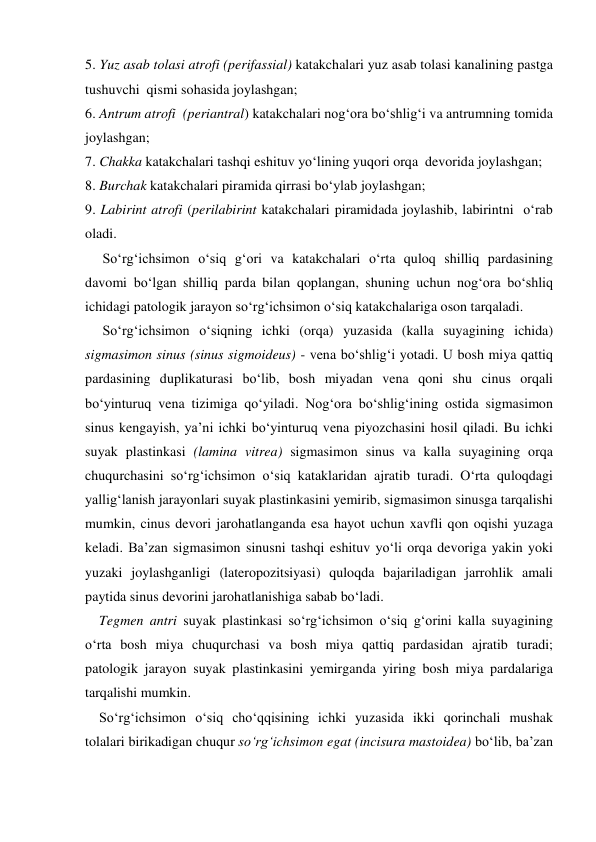 5. Yuz asab tolasi atrofi (perifassial) katakchalari yuz asab tolasi kanalining pastga  
tushuvchi  qismi sohasida joylashgan; 
6. Antrum atrofi  (periantral) katakchalari nog‘ora bo‘shlig‘i va antrumning tomida  
joylashgan; 
7. Chakka katakchalari tashqi eshituv yo‘lining yuqori orqa  devorida joylashgan; 
8. Burchak katakchalari piramida qirrasi bo‘ylab joylashgan; 
9. Labirint atrofi (perilabirint katakchalari piramidada joylashib, labirintni  o‘rab 
oladi. 
     So‘rg‘ichsimon o‘siq g‘ori va katakchalari o‘rta quloq shilliq pardasining 
davomi bo‘lgan shilliq parda bilan qoplangan, shuning uchun nog‘ora bo‘shliq 
ichidagi patologik jarayon so‘rg‘ichsimon o‘siq katakchalariga oson tarqaladi. 
     So‘rg‘ichsimon o‘siqning ichki (orqa) yuzasida (kalla suyagining ichida)  
sigmasimon sinus (sinus sigmoideus) - vena bo‘shlig‘i yotadi. U bosh miya qattiq 
pardasining duplikaturasi bo‘lib, bosh miyadan vena qoni shu cinus orqali 
bo‘yinturuq vena tizimiga qo‘yiladi. Nog‘ora bo‘shlig‘ining ostida sigmasimon 
sinus kengayish, ya’ni ichki bo‘yinturuq vena piyozchasini hosil qiladi. Bu ichki 
suyak plastinkasi (lamina vitrea) sigmasimon sinus va kalla suyagining orqa 
chuqurchasini so‘rg‘ichsimon o‘siq kataklaridan ajratib turadi. O‘rta quloqdagi 
yallig‘lanish jarayonlari suyak plastinkasini yemirib, sigmasimon sinusga tarqalishi 
mumkin, cinus devori jarohatlanganda esa hayot uchun xavfli qon oqishi yuzaga 
keladi. Ba’zan sigmasimon sinusni tashqi eshituv yo‘li orqa devoriga yakin yoki 
yuzaki joylashganligi (lateropozitsiyasi) quloqda bajariladigan jarrohlik amali 
paytida sinus devorini jarohatlanishiga sabab bo‘ladi. 
    Tegmen antri suyak plastinkasi so‘rg‘ichsimon o‘siq g‘orini kalla suyagining 
o‘rta bosh miya chuqurchasi va bosh miya qattiq pardasidan ajratib turadi; 
patologik jarayon suyak plastinkasini yemirganda yiring bosh miya pardalariga 
tarqalishi mumkin. 
    So‘rg‘ichsimon o‘siq cho‘qqisining ichki yuzasida ikki qorinchali mushak 
tolalari birikadigan chuqur so‘rg‘ichsimon egat (incisura mastoidea) bo‘lib, ba’zan 
