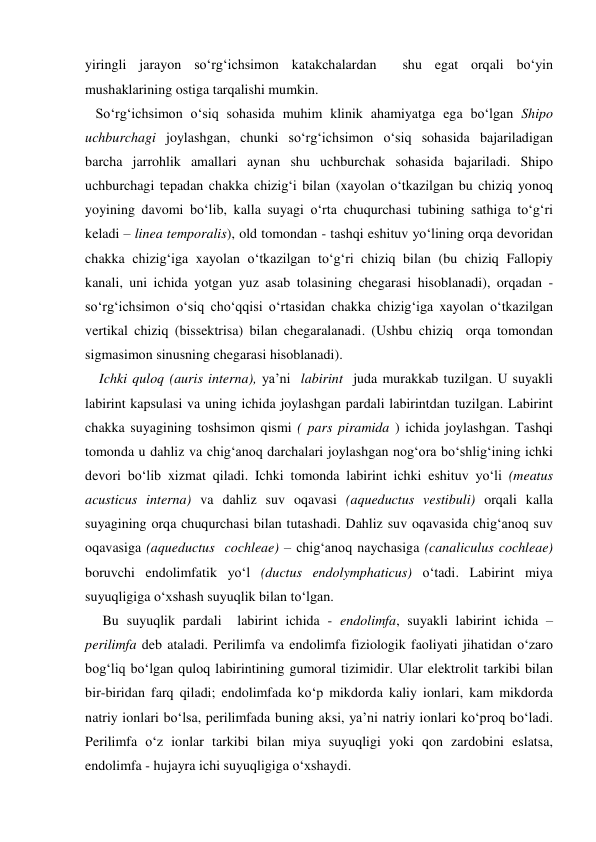 yiringli jarayon so‘rg‘ichsimon katakchalardan  shu egat orqali bo‘yin 
mushaklarining ostiga tarqalishi mumkin. 
   So‘rg‘ichsimon o‘siq sohasida muhim klinik ahamiyatga ega bo‘lgan Shipo 
uchburchagi joylashgan, chunki so‘rg‘ichsimon o‘siq sohasida bajariladigan 
barcha jarrohlik amallari aynan shu uchburchak sohasida bajariladi. Shipo 
uchburchagi tepadan chakka chizig‘i bilan (xayolan o‘tkazilgan bu chiziq yonoq 
yoyining davomi bo‘lib, kalla suyagi o‘rta chuqurchasi tubining sathiga to‘g‘ri 
keladi – linea temporalis), old tomondan - tashqi eshituv yo‘lining orqa devoridan 
chakka chizig‘iga xayolan o‘tkazilgan to‘g‘ri chiziq bilan (bu chiziq Fallopiy 
kanali, uni ichida yotgan yuz asab tolasining chegarasi hisoblanadi), orqadan -
so‘rg‘ichsimon o‘siq cho‘qqisi o‘rtasidan chakka chizig‘iga xayolan o‘tkazilgan  
vertikal chiziq (bissektrisa) bilan chegaralanadi. (Ushbu chiziq  orqa tomondan 
sigmasimon sinusning chegarasi hisoblanadi). 
    Ichki quloq (auris interna), ya’ni  labirint  juda murakkab tuzilgan. U suyakli 
labirint kapsulasi va uning ichida joylashgan pardali labirintdan tuzilgan. Labirint 
chakka suyagining toshsimon qismi ( pars piramida ) ichida joylashgan. Tashqi 
tomonda u dahliz va chig‘anoq darchalari joylashgan nog‘ora bo‘shlig‘ining ichki 
devori bo‘lib xizmat qiladi. Ichki tomonda labirint ichki eshituv yo‘li (meatus 
acusticus interna) va dahliz suv oqavasi (aqueductus vestibuli) orqali kalla 
suyagining orqa chuqurchasi bilan tutashadi. Dahliz suv oqavasida chig‘anoq suv 
oqavasiga (aqueductus  cochleae) – chig‘anoq naychasiga (canaliculus cochleae) 
boruvchi endolimfatik yo‘l (ductus endolymphaticus) o‘tadi. Labirint miya 
suyuqligiga o‘xshash suyuqlik bilan to‘lgan. 
     Bu suyuqlik pardali  labirint ichida - endolimfa, suyakli labirint ichida – 
perilimfa deb ataladi. Perilimfa va endolimfa fiziologik faoliyati jihatidan o‘zaro 
bog‘liq bo‘lgan quloq labirintining gumoral tizimidir. Ular elektrolit tarkibi bilan 
bir-biridan farq qiladi; endolimfada ko‘p mikdorda kaliy ionlari, kam mikdorda 
natriy ionlari bo‘lsa, perilimfada buning aksi, ya’ni natriy ionlari ko‘proq bo‘ladi. 
Perilimfa o‘z ionlar tarkibi bilan miya suyuqligi yoki qon zardobini eslatsa, 
endolimfa - hujayra ichi suyuqligiga o‘xshaydi.   
