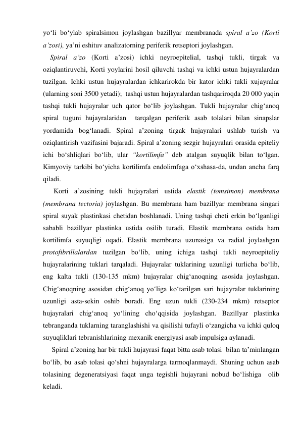 yo‘li bo‘ylab spiralsimon joylashgan bazillyar membranada spiral a’zo (Korti 
a’zosi), ya’ni eshituv analizatorning periferik retseptori joylashgan.  
    Spiral a’zo (Korti a’zosi) ichki neyroepitelial, tashqi tukli, tirgak va 
oziqlantiruvchi, Korti yoylarini hosil qiluvchi tashqi va ichki ustun hujayralardan 
tuzilgan. Ichki ustun hujayralardan ichkarirokda bir kator ichki tukli xujayralar 
(ularning soni 3500 yetadi);  tashqi ustun hujayralardan tashqariroqda 20 000 yaqin 
tashqi tukli hujayralar uch qator bo‘lib joylashgan. Tukli hujayralar chig‘anoq 
spiral tuguni hujayralaridan  tarqalgan periferik asab tolalari bilan sinapslar 
yordamida bog‘lanadi. Spiral a’zoning tirgak hujayralari ushlab turish va 
oziqlantirish vazifasini bajaradi. Spiral a’zoning sezgir hujayralari orasida epiteliy 
ichi bo‘shliqlari bo‘lib, ular “kortilimfa” deb atalgan suyuqlik bilan to‘lgan. 
Kimyoviy tarkibi bo‘yicha kortilimfa endolimfaga o‘xshasa-da, undan ancha farq 
qiladi.  
      Korti a’zosining tukli hujayralari ustida elastik (tomsimon) membrana 
(membrana tectoria) joylashgan. Bu membrana ham bazillyar membrana singari 
spiral suyak plastinkasi chetidan boshlanadi. Uning tashqi cheti erkin bo‘lganligi 
sababli bazillyar plastinka ustida osilib turadi. Elastik membrana ostida ham 
kortilimfa suyuqligi oqadi. Elastik membrana uzunasiga va radial joylashgan 
protofibrillalardan tuzilgan bo‘lib, uning ichiga tashqi tukli neyroepiteliy 
hujayralarining tuklari tarqaladi. Hujayralar tuklarining uzunligi turlicha bo‘lib, 
eng kalta tukli (130-135 mkm) hujayralar chig‘anoqning asosida joylashgan. 
Chig‘anoqning asosidan chig‘anoq yo‘liga ko‘tarilgan sari hujayralar tuklarining 
uzunligi asta-sekin oshib boradi. Eng uzun tukli (230-234 mkm) retseptor 
hujayralari chig‘anoq yo‘lining cho‘qqisida joylashgan. Bazillyar plastinka 
tebranganda tuklarning taranglashishi va qisilishi tufayli o‘zangicha va ichki quloq 
suyuqliklari tebranishlarining mexanik energiyasi asab impulsiga aylanadi.  
     Spiral a’zoning har bir tukli hujayrasi faqat bitta asab tolasi  bilan ta’minlangan 
bo‘lib, bu asab tolasi qo‘shni hujayralarga tarmoqlanmaydi. Shuning uchun asab 
tolasining degeneratsiyasi faqat unga tegishli hujayrani nobud bo‘lishiga  olib 
keladi. 
