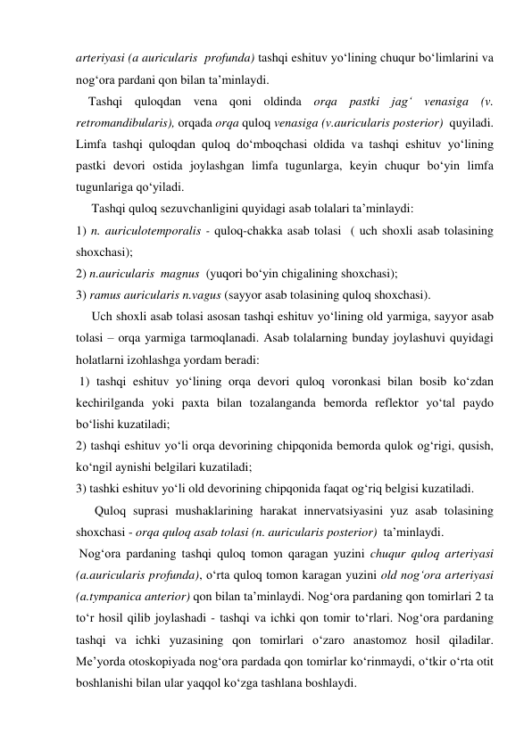 arteriyasi (a auricularis  profunda) tashqi eshituv yo‘lining chuqur bo‘limlarini va 
nog‘ora pardani qon bilan ta’minlaydi. 
    Tashqi quloqdan vena qoni oldinda orqa pastki jag‘ venasiga (v. 
retromandibularis), orqada orqa quloq venasiga (v.auricularis posterior)  quyiladi. 
Limfa tashqi quloqdan quloq do‘mboqchasi oldida va tashqi eshituv yo‘lining 
pastki devori ostida joylashgan limfa tugunlarga, keyin chuqur bo‘yin limfa 
tugunlariga qo‘yiladi. 
     Tashqi quloq sezuvchanligini quyidagi asab tolalari ta’minlaydi:  
1) n. auriculotemporalis - quloq-chakka asab tolasi  ( uch shoxli asab tolasining 
shoxchasi);  
2) n.auricularis  magnus  (yuqori bo‘yin chigalining shoxchasi);  
3) ramus auricularis n.vagus (sayyor asab tolasining quloq shoxchasi). 
     Uch shoxli asab tolasi asosan tashqi eshituv yo‘lining old yarmiga, sayyor asab 
tolasi – orqa yarmiga tarmoqlanadi. Asab tolalarning bunday joylashuvi quyidagi 
holatlarni izohlashga yordam beradi:  
 1) tashqi eshituv yo‘lining orqa devori quloq voronkasi bilan bosib ko‘zdan 
kechirilganda yoki paxta bilan tozalanganda bemorda reflektor yo‘tal paydo 
bo‘lishi kuzatiladi;  
2) tashqi eshituv yo‘li orqa devorining chipqonida bemorda qulok og‘rigi, qusish, 
ko‘ngil aynishi belgilari kuzatiladi;  
3) tashki eshituv yo‘li old devorining chipqonida faqat og‘riq belgisi kuzatiladi.                   
      Quloq suprasi mushaklarining harakat innervatsiyasini yuz asab tolasining 
shoxchasi - orqa quloq asab tolasi (n. auricularis posterior)  ta’minlaydi. 
 Nog‘ora pardaning tashqi quloq tomon qaragan yuzini chuqur quloq arteriyasi 
(a.auricularis profunda), o‘rta quloq tomon karagan yuzini old nog‘ora arteriyasi 
(a.tympanica anterior) qon bilan ta’minlaydi. Nog‘ora pardaning qon tomirlari 2 ta 
to‘r hosil qilib joylashadi - tashqi va ichki qon tomir to‘rlari. Nog‘ora pardaning 
tashqi va ichki yuzasining qon tomirlari o‘zaro anastomoz hosil qiladilar. 
Me’yorda otoskopiyada nog‘ora pardada qon tomirlar ko‘rinmaydi, o‘tkir o‘rta otit 
boshlanishi bilan ular yaqqol ko‘zga tashlana boshlaydi. 
