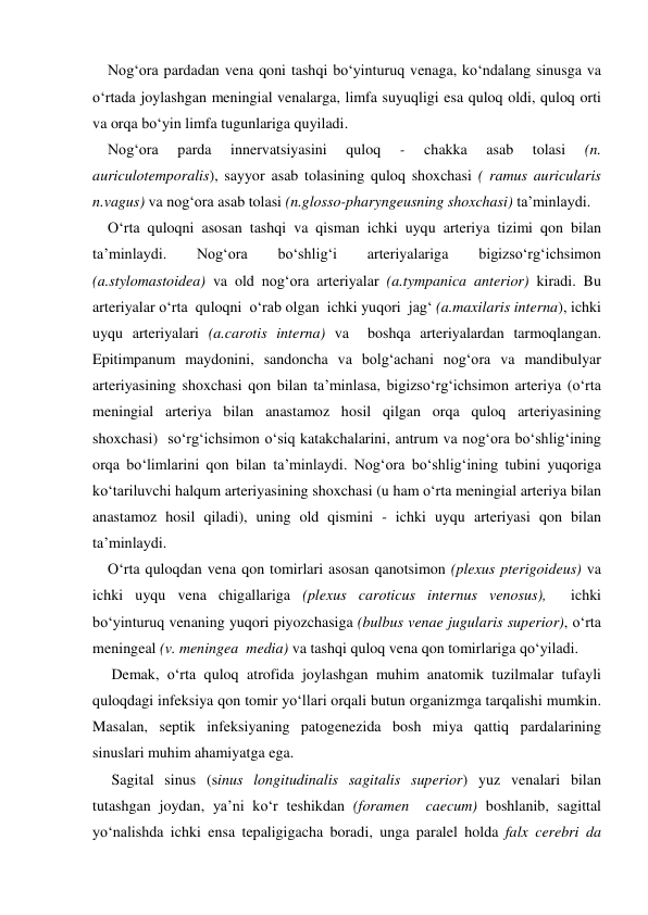     Nog‘ora pardadan vena qoni tashqi bo‘yinturuq venaga, ko‘ndalang sinusga va 
o‘rtada joylashgan meningial venalarga, limfa suyuqligi esa quloq oldi, quloq orti 
va orqa bo‘yin limfa tugunlariga quyiladi. 
    Nog‘ora 
parda 
innervatsiyasini 
quloq 
- 
chakka 
asab 
tolasi 
(n. 
auriculotemporalis), sayyor asab tolasining quloq shoxchasi ( ramus auricularis 
n.vagus) va nog‘ora asab tolasi (n.glosso-pharyngeusning shoxchasi) ta’minlaydi. 
    O‘rta quloqni asosan tashqi va qisman ichki uyqu arteriya tizimi qon bilan 
ta’minlaydi. 
Nog‘ora 
bo‘shlig‘i 
arteriyalariga 
bigizso‘rg‘ichsimon  
(a.stylomastoidea) va old nog‘ora arteriyalar (a.tympanica anterior) kiradi. Bu 
arteriyalar o‘rta  quloqni  o‘rab olgan  ichki yuqori  jag‘ (a.maxilaris interna), ichki 
uyqu arteriyalari (a.carotis interna) va  boshqa arteriyalardan tarmoqlangan. 
Epitimpanum maydonini, sandoncha va bolg‘achani nog‘ora va mandibulyar 
arteriyasining shoxchasi qon bilan ta’minlasa, bigizso‘rg‘ichsimon arteriya (o‘rta 
meningial arteriya bilan anastamoz hosil qilgan orqa quloq arteriyasining 
shoxchasi)  so‘rg‘ichsimon o‘siq katakchalarini, antrum va nog‘ora bo‘shlig‘ining 
orqa bo‘limlarini qon bilan ta’minlaydi. Nog‘ora bo‘shlig‘ining tubini yuqoriga 
ko‘tariluvchi halqum arteriyasining shoxchasi (u ham o‘rta meningial arteriya bilan 
anastamoz hosil qiladi), uning old qismini - ichki uyqu arteriyasi qon bilan 
ta’minlaydi. 
    O‘rta quloqdan vena qon tomirlari asosan qanotsimon (plexus pterigoideus) va 
ichki uyqu vena chigallariga (plexus caroticus internus venosus),  ichki 
bo‘yinturuq venaning yuqori piyozchasiga (bulbus venae jugularis superior), o‘rta  
meningeal (v. meningea  media) va tashqi quloq vena qon tomirlariga qo‘yiladi. 
     Demak, o‘rta quloq atrofida joylashgan muhim anatomik tuzilmalar tufayli 
quloqdagi infeksiya qon tomir yo‘llari orqali butun organizmga tarqalishi mumkin. 
Masalan, septik infeksiyaning patogenezida bosh miya qattiq pardalarining 
sinuslari muhim ahamiyatga ega. 
     Sagital sinus (sinus longitudinalis sagitalis superior) yuz venalari bilan 
tutashgan joydan, ya’ni ko‘r teshikdan (foramen  caecum) boshlanib, sagittal 
yo‘nalishda ichki ensa tepaligigacha boradi, unga paralel holda falx cerebri da  
