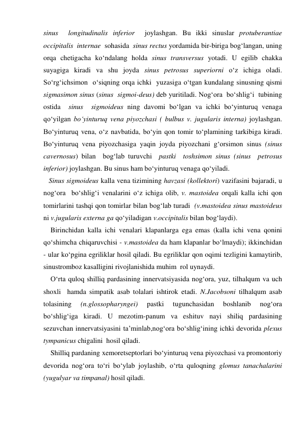 sinus  longitudinalis inferior  joylashgan. Bu ikki sinuslar protuberantiae 
occipitalis  internae  sohasida  sinus rectus yordamida bir-biriga bog‘langan, uning 
orqa chetigacha ko‘ndalang holda sinus transversus yotadi. U egilib chakka  
suyagiga kiradi va shu joyda sinus petrosus superiorni o‘z ichiga oladi. 
So‘rg‘ichsimon  o‘siqning orqa ichki  yuzasiga o‘tgan kundalang sinusning qismi 
sigmasimon sinus (sinus  sigmoi-deus) deb yuritiladi. Nog‘ora  bo‘shlig‘i  tubining 
ostida  sinus  sigmoideus ning davomi bo‘lgan va ichki bo‘yinturuq venaga 
qo‘yilgan bo‘yinturuq vena piyozchasi ( bulbus v. jugularis interna) joylashgan. 
Bo‘yinturuq vena, o‘z navbatida, bo‘yin qon tomir to‘plamining tarkibiga kiradi. 
Bo‘yinturuq vena piyozchasiga yaqin joyda piyozchani g‘orsimon sinus (sinus 
cavernosus) bilan  bog‘lab turuvchi  pastki  toshsimon sinus (sinus  petrosus  
inferior) joylashgan. Bu sinus ham bo‘yinturuq venaga qo‘yiladi. 
   Sinus sigmoideus kalla vena tizimining havzasi (kollektori) vazifasini bajaradi, u 
nog‘ora  bo‘shlig‘i venalarini o‘z ichiga olib, v. mastoidea orqali kalla ichi qon 
tomirlarini tashqi qon tomirlar bilan bog‘lab turadi  (v.mastoidea sinus mastoideus 
ni v.jugularis externa ga qo‘yiladigan v.occipitalis bilan bog‘laydi). 
    Birinchidan kalla ichi venalari klapanlarga ega emas (kalla ichi vena qonini 
qo‘shimcha chiqaruvchisi - v.mastoidea da ham klapanlar bo‘lmaydi); ikkinchidan 
- ular ko‘pgina egriliklar hosil qiladi. Bu egriliklar qon oqimi tezligini kamaytirib, 
sinustromboz kasalligini rivojlanishida muhim  rol uynaydi. 
    O‘rta quloq shilliq pardasining innervatsiyasida nog‘ora, yuz, tilhalqum va uch 
shoxli  hamda simpatik asab tolalari ishtirok etadi. N.Jacobsoni tilhalqum asab 
tolasining 
(n.glossopharyngei) 
pastki 
tugunchasidan 
boshlanib 
nog‘ora 
bo‘shlig‘iga kiradi. U mezotim-panum va eshituv nayi shiliq pardasining 
sezuvchan innervatsiyasini ta’minlab,nog‘ora bo‘shlig‘ining ichki devorida plexus 
tympanicus chigalini  hosil qiladi. 
    Shilliq pardaning xemoretseptorlari bo‘yinturuq vena piyozchasi va promontoriy 
devorida nog‘ora to‘ri bo‘ylab joylashib, o‘rta quloqning glomus tanachalarini 
(yugulyar va timpanal) hosil qiladi. 
