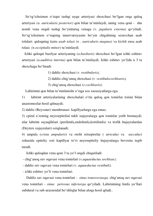     So‘rg‘ichsimon o‘siqni tashqi uyqu arteriyasi shoxchasi bo‘lgan orqa quloq 
arteriyasi (a. auricularis posterior) qon bilan ta’minlaydi, uning vena qoni -  shu 
nomli vena orqali tashqi bo‘yinturuq venaga (v. jugularis externa) qo‘yiladi. 
So‘rg‘ichsimon o‘siqning innervatsiyasini bo‘yin chigalining sezuvchan asab 
tolalari: quloqning katta asab tolasi (n . auricularis magnus) va kichik ensa asab 
tolasi  (n.occipitalis minor) ta’minlaydi. 
   Ichki quloqni bazilyar arteriyaning (a.basilaris) shoxchasi bo‘lgan ichki eshituv 
arteriyasi (a.auditiva interna) qon bilan ta’minlaydi. Ichki eshituv yo‘lida u 3 ta 
shoxchaga bo‘linadi: 
                             1) dahliz shoxchasi (r. vestibularis), 
                             2) dahliz-chig‘anoq shoxchasi (r. vestibulocochlearis), 
                             3) chig‘anoq shoxchasi (r.cochlearis). 
    Labirintni qon bilan ta’minlanishi o‘ziga xos xususiyatlarga ega: 
1) 
labirint arteriyalarining shoxchalari o‘rta quloq qon tomirlar tizimi bilan 
anastomozlar hosil qilmaydi;  
2) dahliz (Reyssner) membranasi  kapillyarlarga ega emas;  
3) cpiral a’zoning neyroepitelial tukli xujayralarga qon tomirlar yetib bormaydi; 
ular labirint suyuqliklari (perilimfa,endolimfa,kortilimfa) va trofik hujayralardan 
(Deyters xujayralari) oziqlanadi;  
4) ampula (crista ampularis) va otolit retseptorlar ( utriculus va  sacculus) 
sohasida epiteliy osti kapillyar to‘ri neyroepiteliy hujayralarga bevosita tegib 
turadi.  
     Ichki quloqdan vena qoni 3 ta yo‘l orqali chiqariladi:  
 - chig‘anoq suv oqavasi vena tomirlari (v.aquaeductus sochleae); 
 - dahliz suv oqavasi vena tomirlari (v. aquaeductus vestibuli); 
 - ichki eshituv yo‘li vena tomirlari.  
     Dahliz suv oqavasi vena tomirlari -  sinus transversusga, chig‘anoq suv oqavasi 
vena tomirlari - sinus  petrosus inferiorga qo‘yiladi. Labirintning limfa yo‘llari 
subdural va sub-araxnoidal bo‘shliqlar bilan aloqa hosil qiladi.. 

