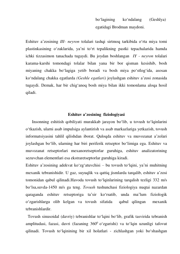 bo‘lagining 
ko‘ndalang 
(Geshlya) 
egatidagi Brodman maydoni. 
 
Eshituv a’zosining III- neyron tolalari tashqi sirtmoq tarkibida o‘rta miya tomi 
plastinkasining o‘zaklarida, ya’ni to‘rt tepalikning pastki tepachalarida hamda 
ichki tizzasimon tanachada tugaydi. Bu joydan boshlangan  IY - neyron tolalari 
karama-karshi tomondagi tolalar bilan yana bir bor qisman kesishib, bosh 
miyaning chakka bo‘lagiga yetib boradi va bosh miya po‘stlog‘ida, asosan 
ko‘ndalang chakka egatlarda (Geshle egatlari) joylashgan eshituv a’zosi zonasida 
tugaydi. Demak, har bir chig‘anoq bosh miya bilan ikki tomonlama aloqa hosil 
qiladi. 
 
 
Eshituv a’zosining  fiziologiyasi 
      Insonning eshitish qobiliyati murakkab jarayon bo‘lib, u tovush to‘lqinlarini 
o‘tkazish, ularni asab impulsiga aylantirish va asab markazlariga yetkazish, tovush 
informatsiyasini tahlil qilishdan iborat. Quloqda eshituv va muvozanat a’zolari 
joylashgan bo‘lib, ularning har biri periferik retseptor bo‘limiga ega. Eshituv va 
muvozanat retseptorlari mexanoretseptorlar guruhiga, eshituv analizatorining 
sezuvchan elementlari esa ekstraretseptorlar guruhiga kiradi.   
Eshituv a’zosining adekvat ko‘zg‘atuvchisi – bu tovush to‘lqini, ya’ni muhitning 
mexanik tebranishidir. U gaz, suyuqlik va qattiq jismlarda tarqalib, eshituv a’zosi 
tomonidan qabul qilinadi.Havoda tovush to‘lqinlarining tarqalish tezligi 332 m/s 
bo‘lsa,suvda-1450 m/s ga teng. Tovush tushunchasi fiziologiya nuqtai nazardan 
qaraganda eshituv retseptoriga ta’sir ko‘rsatib, unda ma’lum fiziologik 
o‘zgarishlarga olib kelgan va tovush sifatida  qabul qilingan  mexanik  
tebranishlardir.  
  Tovush sinusoidal (davriy) tebranishlar to‘lqini bo‘lib, grafik tasvirida tebranish 
amplitudasi, fazasi, davri (fazaning 3600 o‘zgarishi) va to‘lqin uzunligi tafovut 
qilinadi. Tovush to‘lqinining bir xil holatlari - zichlashgan yoki bo‘shashgan 
