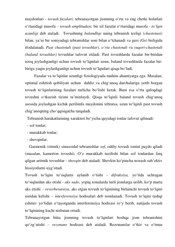 maydonlari - tovush fazalari, tebranayotgan jismning o‘rta va eng chetki holatlari 
o‘rtasidagi masofa – tovush amplitudasi, bir xil fazalar o‘rtasidagi masofa - to‘lqin 
uzunligi deb ataladi.  Tovushning balandligi uning tebranish tezligi (chastotasi) 
bilan, ya’ni bir soniyadagi tebranishlar soni bilan o‘lchanadi va gers (Gs) birligida 
ifodalanadi. Past chastotali (past tovushlar), o‘rta chastotali va yuqori-chastotali 
(baland tovushlar) tovushlar tafovut etiladi. Past tovushlarda fazalar bir-biridan 
uzoq joylashganligi uchun tovush to‘lqinlari uzun, baland tovushlarda fazalar bir-
biriga yaqin joylashganligi uchun tovush to‘lqinlari qisqa bo‘ladi. 
         Fazalar va to‘lqinlar uzunligi fiziologiyada muhim ahamiyatga ega. Masalan, 
optimal eshitish qobiliyati uchun  dahliz va chig‘anoq darchalariga yetib borgan 
tovush to‘lqinlarining fazalari turlicha bo‘lishi kerak. Buni esa o‘rta quloqdagi 
tovushni o‘tkazish tizimi ta’minlaydi. Qisqa to‘lqinli baland tovush chig‘anoq 
asosida joylashgan kichik perilimfa maydonini tebratsa, uzun to‘lqinli past tovush 
chig‘anoqning cho‘qqisigacha tarqaladi. 
  Tebranish harakatlarining xarakteri bo‘yicha quyidagi tonlar tafovut qilinadi: 
  - sof tonlar; 
  - murakkab tonlar; 
  - shovqinlar. 
    Garmonik (ritmik) sinusoidal tebranishlar sof, oddiy tovush tonini paydo qiladi 
(masalan, kamerton tovushi). O‘z murakkab tuzilishi bilan sof tonlardan farq 
qilgan aritmik tovushlar - shovqin deb ataladi. Shovkin ko‘pincha noxush sub’ektiv 
hissiyotlarni uyg‘otadi. 
Tovush to‘lqini to‘siqlarni aylanib o‘tishi - difraksiya, yo‘lida uchragan 
to‘siqlardan aks etishi - aks sado, yopiq xonalarda turli jismlarga urilib, ko‘p marta 
aks etishi – reverberatsiya, aks etgan tovush to‘lqinining birlamchi tovush to‘lqini 
ustidan kelishi – interferensiya hodisalari deb nomlanadi. Tovush to‘lqini tashqi 
eshituv yo‘lidan o‘tayotganda interferensiya hodisasi ro‘y berib, natijada tovush 
to‘lqinining kuchi nisbatan ortadi. 
Tebranayotgan bitta jismning tovush to‘lqinlari boshqa jism tebranishini 
qo‘zg‘atishi – rezonans hodisasi deb ataladi. Rezonanslar o‘tkir va o‘tmas 

