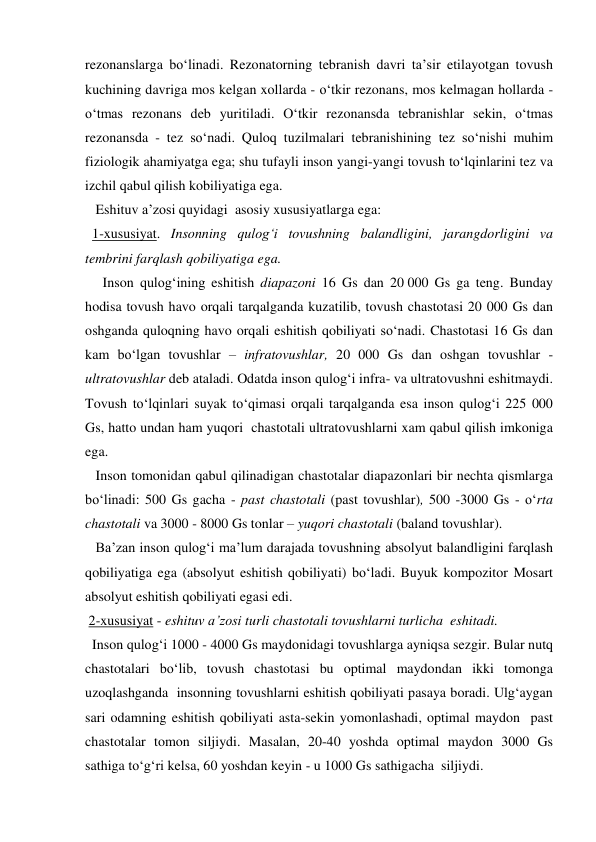 rezonanslarga bo‘linadi. Rezonatorning tebranish davri ta’sir etilayotgan tovush 
kuchining davriga mos kelgan xollarda - o‘tkir rezonans, mos kelmagan hollarda - 
o‘tmas rezonans deb yuritiladi. O‘tkir rezonansda tebranishlar sekin, o‘tmas 
rezonansda - tez so‘nadi. Quloq tuzilmalari tebranishining tez so‘nishi muhim 
fiziologik ahamiyatga ega; shu tufayli inson yangi-yangi tovush to‘lqinlarini tez va 
izchil qabul qilish kobiliyatiga ega.  
   Eshituv a’zosi quyidagi  asosiy xususiyatlarga ega: 
  1-xususiyat. Insonning qulog‘i tovushning balandligini, jarangdorligini va 
tembrini farqlash qobiliyatiga ega. 
     Inson qulog‘ining eshitish diapazoni 16 Gs dan 20 000 Gs ga teng. Bunday 
hodisa tovush havo orqali tarqalganda kuzatilib, tovush chastotasi 20 000 Gs dan 
oshganda quloqning havo orqali eshitish qobiliyati so‘nadi. Chastotasi 16 Gs dan 
kam bo‘lgan tovushlar – infratovushlar, 20 000 Gs dan oshgan tovushlar - 
ultratovushlar deb ataladi. Odatda inson qulog‘i infra- va ultratovushni eshitmaydi. 
Tovush to‘lqinlari suyak to‘qimasi orqali tarqalganda esa inson qulog‘i 225 000 
Gs, hatto undan ham yuqori  chastotali ultratovushlarni xam qabul qilish imkoniga 
ega. 
   Inson tomonidan qabul qilinadigan chastotalar diapazonlari bir nechta qismlarga 
bo‘linadi: 500 Gs gacha - past chastotali (past tovushlar), 500 -3000 Gs - o‘rta 
chastotali va 3000 - 8000 Gs tonlar – yuqori chastotali (baland tovushlar).  
   Ba’zan inson qulog‘i ma’lum darajada tovushning absolyut balandligini farqlash 
qobiliyatiga ega (absolyut eshitish qobiliyati) bo‘ladi. Buyuk kompozitor Mosart 
absolyut eshitish qobiliyati egasi edi. 
 2-xususiyat - eshituv a’zosi turli chastotali tovushlarni turlicha  eshitadi.  
  Inson qulog‘i 1000 - 4000 Gs maydonidagi tovushlarga ayniqsa sezgir. Bular nutq 
chastotalari bo‘lib, tovush chastotasi bu optimal maydondan ikki tomonga  
uzoqlashganda  insonning tovushlarni eshitish qobiliyati pasaya boradi. Ulg‘aygan 
sari odamning eshitish qobiliyati asta-sekin yomonlashadi, optimal maydon  past 
chastotalar tomon siljiydi. Masalan, 20-40 yoshda optimal maydon 3000 Gs 
sathiga to‘g‘ri kelsa, 60 yoshdan keyin - u 1000 Gs sathigacha  siljiydi. 
