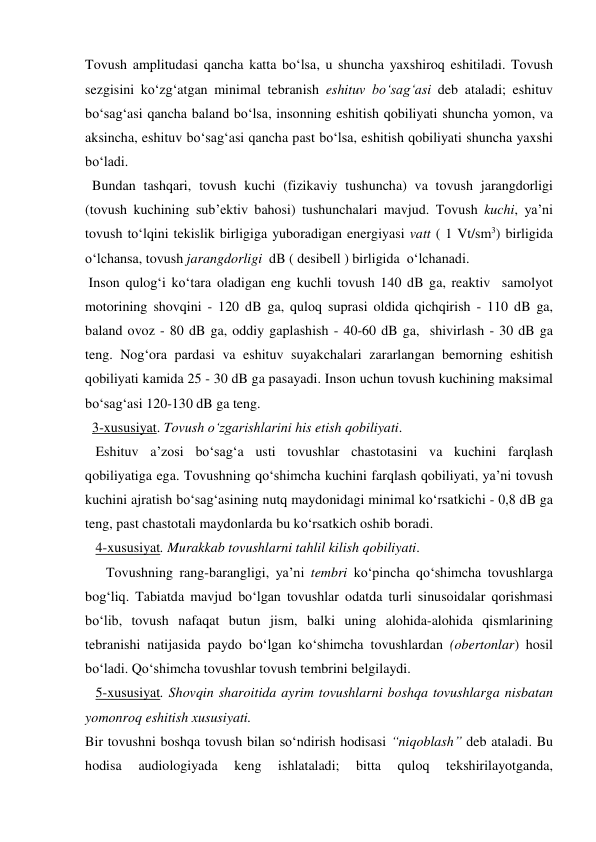 Tovush amplitudasi qancha katta bo‘lsa, u shuncha yaxshiroq eshitiladi. Tovush 
sezgisini ko‘zg‘atgan minimal tebranish eshituv bo‘sag‘asi deb ataladi; eshituv 
bo‘sag‘asi qancha baland bo‘lsa, insonning eshitish qobiliyati shuncha yomon, va 
aksincha, eshituv bo‘sag‘asi qancha past bo‘lsa, eshitish qobiliyati shuncha yaxshi 
bo‘ladi. 
  Bundan tashqari, tovush kuchi (fizikaviy tushuncha) va tovush jarangdorligi 
(tovush kuchining sub’ektiv bahosi) tushunchalari mavjud. Tovush kuchi, ya’ni 
tovush to‘lqini tekislik birligiga yuboradigan energiyasi vatt ( 1 Vt/sm3) birligida 
o‘lchansa, tovush jarangdorligi  dB ( desibell ) birligida  o‘lchanadi. 
 Inson qulog‘i ko‘tara oladigan eng kuchli tovush 140 dB ga, reaktiv  samolyot  
motorining shovqini - 120 dB ga, quloq suprasi oldida qichqirish - 110 dB ga, 
baland ovoz - 80 dB ga, oddiy gaplashish - 40-60 dB ga,  shivirlash - 30 dB ga 
teng. Nog‘ora pardasi va eshituv suyakchalari zararlangan bemorning eshitish 
qobiliyati kamida 25 - 30 dB ga pasayadi. Inson uchun tovush kuchining maksimal 
bo‘sag‘asi 120-130 dB ga teng. 
  3-xususiyat. Tovush o‘zgarishlarini his etish qobiliyati. 
   Eshituv a’zosi bo‘sag‘a usti tovushlar chastotasini va kuchini farqlash 
qobiliyatiga ega. Tovushning qo‘shimcha kuchini farqlash qobiliyati, ya’ni tovush 
kuchini ajratish bo‘sag‘asining nutq maydonidagi minimal ko‘rsatkichi - 0,8 dB ga 
teng, past chastotali maydonlarda bu ko‘rsatkich oshib boradi. 
   4-xususiyat. Murakkab tovushlarni tahlil kilish qobiliyati.  
      Tovushning rang-barangligi, ya’ni tembri ko‘pincha qo‘shimcha tovushlarga 
bog‘liq. Tabiatda mavjud bo‘lgan tovushlar odatda turli sinusoidalar qorishmasi 
bo‘lib, tovush nafaqat butun jism, balki uning alohida-alohida qismlarining 
tebranishi natijasida paydo bo‘lgan ko‘shimcha tovushlardan (obertonlar) hosil 
bo‘ladi. Qo‘shimcha tovushlar tovush tembrini belgilaydi. 
   5-xususiyat. Shovqin sharoitida ayrim tovushlarni boshqa tovushlarga nisbatan 
yomonroq eshitish xususiyati.  
Bir tovushni boshqa tovush bilan so‘ndirish hodisasi “niqoblash” deb ataladi. Bu 
hodisa 
audiologiyada 
keng 
ishlataladi; 
bitta 
quloq 
tekshirilayotganda, 
