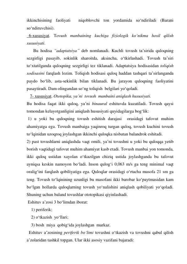 ikkinchisining faoliyati  niqoblovchi ton yordamida so‘ndiriladi (Barani 
so‘ndiruvchisi). 
  6-xususiyat. Tovush manbaining kuchiga fiziologik ko‘nikma hosil qilish 
xususiyati. 
      Bu hodisa “adaptatsiya” deb nomlanadi. Kuchli tovush ta’sirida quloqning 
sezgirligi pasayib, sokinlik sharoitda, aksincha, o‘tkirlashadi. Tovush ta’siri 
to‘xtatilganda quloqning sezgirligi tez tiklanadi. Adaptatsiya hodisasidan toliqish 
xodisasini farqlash lozim. Toliqish hodisasi quloq haddan tashqari ta’sirlanganda 
paydo bo‘lib, asta-sekinlik bilan tiklanadi. Bu jarayon quloqning faoliyatini 
pasaytiradi. Dam olingandan so‘ng toliqish  belgilari yo‘qoladi. 
   7- xususiyat. Ototopika, ya’ni  tovush  manbaini aniqlash hususiyati. 
Bu hodisa faqat ikki quloq, ya’ni binaural eshituvda kuzatiladi. Tovush qaysi 
tomondan kelayotganligini aniqlash hususiyati quyidagilarga bog‘lik: 
 1) u yoki bu quloqning tovush eshitish darajasi  orasidagi tafovut muhim 
ahamiyatga ega. Tovush manbaiga yaqinroq turgan quloq, tovush kuchini tovush 
to‘lqinidan uzoqroq joylashgan ikkinchi quloqka nisbatan balandrok eshitadi. 
2) past tovushlarni aniqlashda vaqt omili, ya’ni tovushni u yoki bu quloqqa yetib 
borish vaqtidagi tafovut muhim ahamiyat kasb etadi. Tovush manbai yon tomonda, 
ikki quloq ustidan xayolan o‘tkazilgan chiziq ustida joylashganda bu tafovut 
ayniqsa keskin namoyon bo‘ladi. Inson qulog‘i 0,063 m/s ga teng minimal vaqt 
oralig‘ini farqlash qobiliyatiga ega. Quloqlar orasidagi o‘rtacha masofa 21 sm ga 
teng. Tovush to‘lqinining uzunligi bu masofani ikki barobar ko‘paytmasidan kam 
bo‘lgan hollarda quloqlarning tovush yo‘nalishini aniqlash qobiliyati yo‘qoladi. 
Shuning uchun baland tovushlar ototopikasi qiyinlashadi. 
 Eshituv a’zosi 3 bo‘limdan iborat:  
    1) periferik; 
    2) o‘tkazish  yo‘llari; 
    3) bosh  miya  qobig‘ida joylashgan  markaz. 
  Eshituv a’zosining periferik bo‘limi tovushni o‘tkazish va tovushni qabul qilish 
a’zolaridan tashkil topgan. Ular ikki asosiy vazifani bajaradi: 
