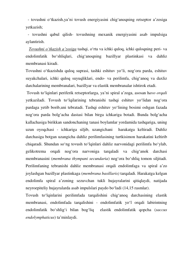   - tovushni o‘tkazish,ya’ni tovush energiyasini chig‘anoqning retseptor a’zosiga 
yetkazish; 
  - tovushni qabul qilish- tovushning mexanik energiyasini asab impulsiga 
aylantirish. 
   Tovushni o‘tkazish a’zosiga tashqi, o‘rta va ichki quloq, ichki quloqning peri- va 
endolimfatik 
bo‘shliqlari, 
chig‘anoqning 
bazillyar 
plastinkasi 
va 
dahliz 
membranasi kiradi.  
Tovushni o‘tkazishda quloq suprasi, tashki eshituv yo‘li, nog‘ora parda, eshituv 
suyakchalari, ichki quloq suyuqliklari, endo- va perilimfa, chig‘anoq va daxliz 
darchalarining membranalari, bazillyar va elastik membranalar ishtirok etadi.  
 Tovush to‘lqinlari periferik retseptorlarga, ya’ni spiral a’zoga, asosan havo orqali 
yetkaziladi. Tovush to‘lqilarining tebranishi tashqi eshituv yo‘lidan nog‘ora 
pardaga yetib borib,uni tebratadi. Tashqi eshituv yo‘lining bosimi oshgan fazada 
nog‘ora parda bolg‘acha dastasi bilan birga ichkariga botadi. Bunda bolg‘acha 
kallachasiga birikkan sandonchaning tanasi boylamlar yordamida tashqariga, uning 
uzun oyoqchasi - ichkariga siljib, uzangichani  harakatga keltiradi. Dahliz 
darchasiga botgan uzangicha dahliz perilimfasining turtkisimon harakatini keltirib 
chiqaradi. Shundan so‘ng tovush to‘lqinlari dahliz narvonidagi perilimfa bo‘ylab, 
gelikotrema 
orqali 
nog‘ora 
narvoniga 
tarqaladi 
va 
chig‘anok 
darchasi 
membranasini (membrana thympani secundaria) nog‘ora bo‘shliq tomon siljitadi. 
Perilimfaning tebranishi dahliz membranasi orqali endolimfaga va spiral a’zo 
joylashgan bazillyar plastinkaga (membrana basillaris) tarqaladi. Harakatga kelgan 
endolimfa spiral a’zoning sezuvchan tukli hujayralarini qitiqlaydi, natijada 
neyroepiteliy hujayralarda asab impulslari paydo bo‘ladi (14,15 rasmlar). 
Tovush to‘lqinlarini perilimfada tarqalishini chig‘anoq darchasining elastik 
membranasi, endolimfada tarqalishini - endolimfatik yo‘l orqali labirintning 
endolimfatik bo‘shlig‘i bilan bog‘liq  elastik endolimfatik qopcha (saccus 
endolymphaticus) ta’minlaydi. 
