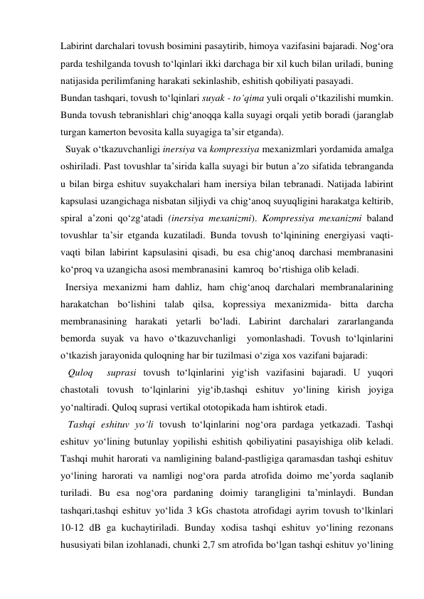 Labirint darchalari tovush bosimini pasaytirib, himoya vazifasini bajaradi. Nog‘ora 
parda teshilganda tovush to‘lqinlari ikki darchaga bir xil kuch bilan uriladi, buning 
natijasida perilimfaning harakati sekinlashib, eshitish qobiliyati pasayadi. 
Bundan tashqari, tovush to‘lqinlari suyak - to‘qima yuli orqali o‘tkazilishi mumkin. 
Bunda tovush tebranishlari chig‘anoqqa kalla suyagi orqali yetib boradi (jaranglab 
turgan kamerton bevosita kalla suyagiga ta’sir etganda).  
  Suyak o‘tkazuvchanligi inersiya va kompressiya mexanizmlari yordamida amalga 
oshiriladi. Past tovushlar ta’sirida kalla suyagi bir butun a’zo sifatida tebranganda 
u bilan birga eshituv suyakchalari ham inersiya bilan tebranadi. Natijada labirint 
kapsulasi uzangichaga nisbatan siljiydi va chig‘anoq suyuqligini harakatga keltirib, 
spiral a’zoni qo‘zg‘atadi (inersiya mexanizmi). Kompressiya mexanizmi baland 
tovushlar ta’sir etganda kuzatiladi. Bunda tovush to‘lqinining energiyasi vaqti-
vaqti bilan labirint kapsulasini qisadi, bu esa chig‘anoq darchasi membranasini 
ko‘proq va uzangicha asosi membranasini  kamroq  bo‘rtishiga olib keladi.   
  Inersiya mexanizmi ham dahliz, ham chig‘anoq darchalari membranalarining 
harakatchan bo‘lishini talab qilsa, kopressiya mexanizmida- bitta darcha 
membranasining harakati yetarli bo‘ladi. Labirint darchalari zararlanganda 
bemorda suyak va havo o‘tkazuvchanligi  yomonlashadi. Tovush to‘lqinlarini 
o‘tkazish jarayonida quloqning har bir tuzilmasi o‘ziga xos vazifani bajaradi: 
   Quloq  suprasi tovush to‘lqinlarini yig‘ish vazifasini bajaradi. U yuqori 
chastotali tovush to‘lqinlarini yig‘ib,tashqi eshituv yo‘lining kirish joyiga 
yo‘naltiradi. Quloq suprasi vertikal ototopikada ham ishtirok etadi. 
   Tashqi eshituv yo‘li tovush to‘lqinlarini nog‘ora pardaga yetkazadi. Tashqi 
eshituv yo‘lining butunlay yopilishi eshitish qobiliyatini pasayishiga olib keladi. 
Tashqi muhit harorati va namligining baland-pastligiga qaramasdan tashqi eshituv 
yo‘lining harorati va namligi nog‘ora parda atrofida doimo me’yorda saqlanib 
turiladi. Bu esa nog‘ora pardaning doimiy tarangligini ta’minlaydi. Bundan 
tashqari,tashqi eshituv yo‘lida 3 kGs chastota atrofidagi ayrim tovush to‘lkinlari 
10-12 dB ga kuchaytiriladi. Bunday xodisa tashqi eshituv yo‘lining rezonans 
hususiyati bilan izohlanadi, chunki 2,7 sm atrofida bo‘lgan tashqi eshituv yo‘lining 
